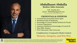 Abdulbaset Abdulla
Realtor; Sales Associate
CREDENTIALS & EXPERTISE
 Licensed New Jersey Real Estate Agent
 Residential Sales & Marketing
 Knowledge of Current Market Statistics & Trends
 Contract Negotiation
 Extensive Familiarity & Knowledge of Central NJ
 Mini-MBA, Rutgers
 Ph.D. Education, Ohio University
Cell: 609.851.1670
Email: AbdulHelps@gmail.com
__________________________
© 2016 Weichert, Realtors®. If your home is currently listed with a real estate broker, this is not intended to be a solicitation of the listing. Each WEICHERT® franchised office is independently owned and operated. Weichert® is a
federally registered trademark owned by Weichert Co. All other trademarks are the property of their respective owners. REALTOR® is a federally registered collective membership mark which identifies a real estate professional
who is a Member of the NATIONAL ASSOCIATION OF REALTORS® and subscribes to its strict Code of Ethics. All square footage, room dimensions, and lot sizes are approximate. Offering subject to errors, omissions, prior
sale, change of price or withdrawal without notice. The information herein is provided by the seller, and not Weichert, Realtors, and while deemed reliable, is not guaranteed. Other municipal taxes may apply.
Complimentary: Comparative Market Analysis
Honesty, Integrity, and Win Win
 