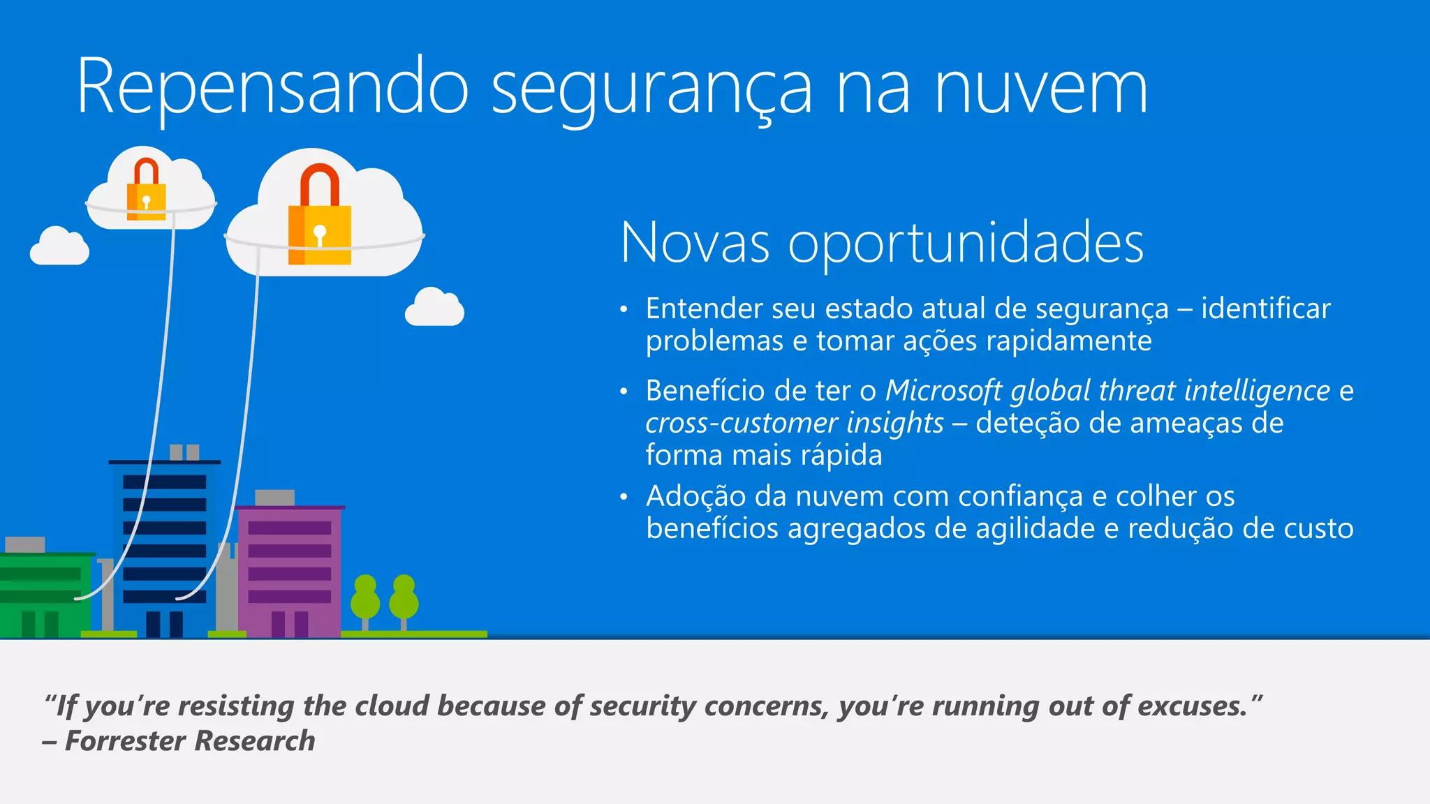 Repensando segurança na nuvem
Novas oportunidades
• Entender seu estado atual de segurança – identificar
problemas e tomar ações rapidamente
• Benefício de ter o Microsoft global threat intelligence e
cross-customer insights – deteção de ameaças de
forma mais rápida
• Adoção da nuvem com confiança e colher os
benefícios agregados de agilidade e redução de custo
“If you’re resisting the cloud because of security concerns, you’re running out of excuses.”
– Forrester Research
 