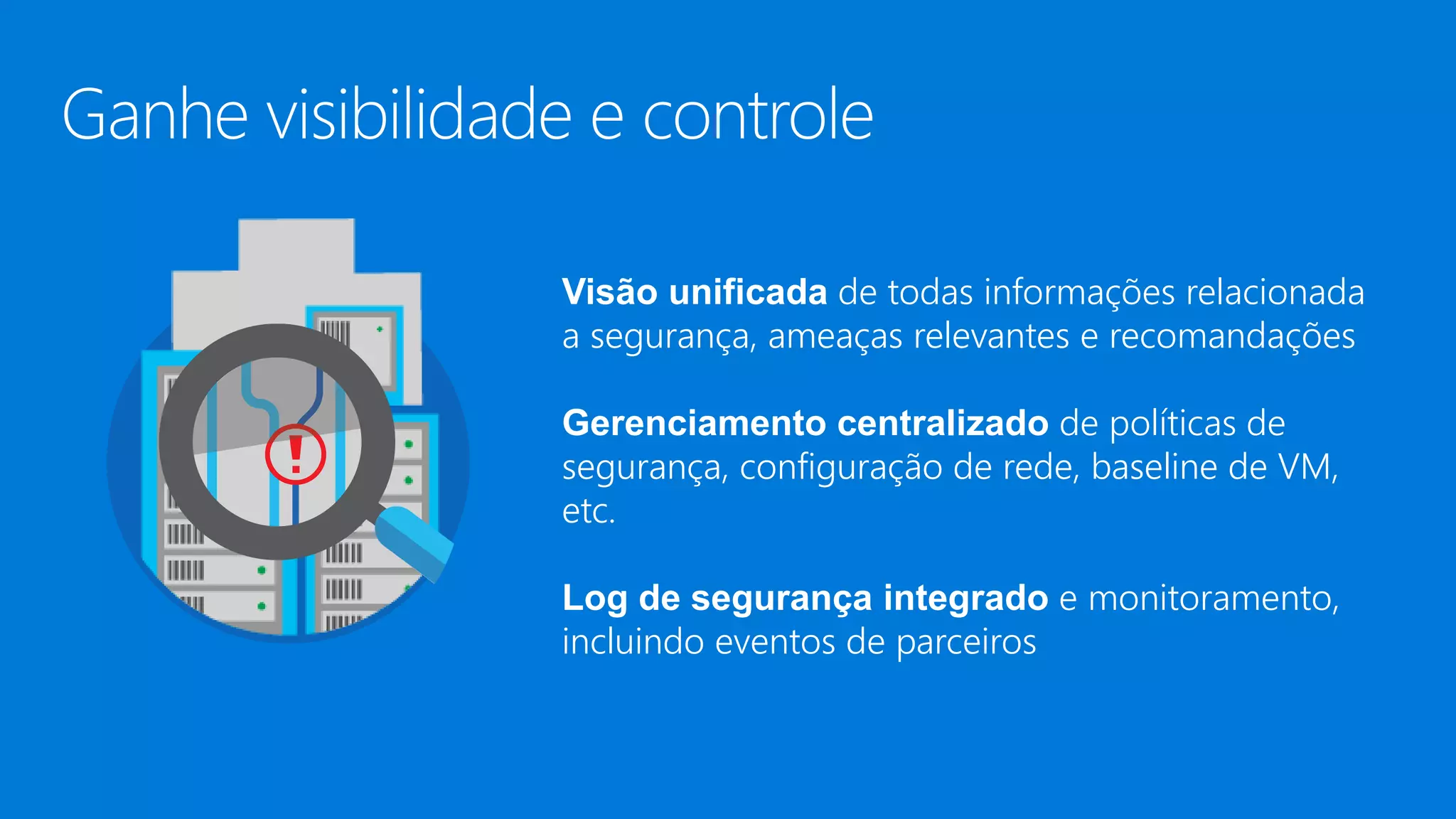 Visão unificada de todas informações relacionada
a segurança, ameaças relevantes e recomandações
Gerenciamento centralizado de políticas de
segurança, configuração de rede, baseline de VM,
etc.
Log de segurança integrado e monitoramento,
incluindo eventos de parceiros
 