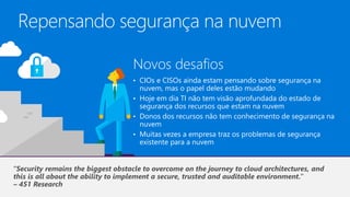 Repensando segurança na nuvem
Novos desafios
• CIOs e CISOs ainda estam pensando sobre segurança na
nuvem, mas o papel deles estão mudando
• Hoje em dia TI não tem visão aprofundada do estado de
segurança dos recursos que estam na nuvem
• Donos dos recursos não tem conhecimento de segurança na
nuvem
• Muitas vezes a empresa traz os problemas de segurança
existente para a nuvem
–
 