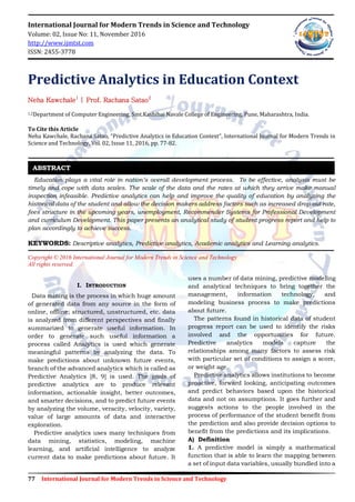 77 International Journal for Modern Trends in Science and Technology
International Journal for Modern Trends in Science and Technology
Volume: 02, Issue No: 11, November 2016
http://www.ijmtst.com
ISSN: 2455-3778
Predictive Analytics in Education Context
Neha Kawchale1
| Prof. Rachana Satao2
1,2Department of Computer Engineering, Smt.Kashibai Navale College of Engineering, Pune, Maharashtra, India.
To Cite this Article
Neha Kawchale, Rachana Satao, “Predictive Analytics in Education Context”, International Journal for Modern Trends in
Science and Technology, Vol. 02, Issue 11, 2016, pp. 77-82.
Education plays a vital role in nation’s overall development process. To be effective, analysis must be
timely and cope with data scales. The scale of the data and the rates at which they arrive make manual
inspection infeasible. Predictive analytics can help and improve the quality of education by analyzing the
historical data of the student and allow the decision makers address factors such as increased drop-out rate,
fees structure in the upcoming years, unemployment, Recommender Systems for Professional Development
and curriculum Development. This paper presents an analytical study of student progress report and help to
plan accordingly to achieve success.
KEYWORDS: Descriptive analytics, Predictive analytics, Academic analytics and Learning analytics.
Copyright © 2016 International Journal for Modern Trends in Science and Technology
All rights reserved.
I. INTRODUCTION
Data mining is the process in which huge amount
of generated data from any source in the form of
online, offline; structured, unstructured, etc. data
is analyzed from different perspectives and finally
summarized to generate useful information. In
order to generate such useful information a
process called Analytics is used which generate
meaningful patterns by analyzing the data. To
make predictions about unknown future events,
branch of the advanced analytics which is called as
Predictive Analytics [8, 9] is used. The goals of
predictive analytics are to produce relevant
information, actionable insight, better outcomes,
and smarter decisions, and to predict future events
by analyzing the volume, veracity, velocity, variety,
value of large amounts of data and interactive
exploration.
Predictive analytics uses many techniques from
data mining, statistics, modeling, machine
learning, and artificial intelligence to analyze
current data to make predictions about future. It
uses a number of data mining, predictive modeling
and analytical techniques to bring together the
management, information technology, and
modeling business process to make predictions
about future.
The patterns found in historical data of student
progress report can be used to identify the risks
involved and the opportunities for future.
Predictive analytics models capture the
relationships among many factors to assess risk
with particular set of conditions to assign a score,
or weight age.
Predictive analytics allows institutions to become
proactive, forward looking, anticipating outcomes
and predict behaviors based upon the historical
data and not on assumptions. It goes further and
suggests actions to the people involved in the
process of performance of the student benefit from
the prediction and also provide decision options to
benefit from the predictions and its implications.
A) Definition
1. A predictive model is simply a mathematical
function that is able to learn the mapping between
a set of input data variables, usually bundled into a
ABSTRACT
 