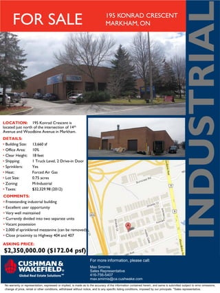 INDUSTRIAL
       FOR SALE                                                                 195 KONRAD CRESCENT
                                                                                MARKHAM, ON




LOCATION: 195 Konrad Crescent is
located just north of the intersection of 14th
Avenue and Woodbine Avenue in Markham.
DETAILS:
• Building Size:      13,660 sf
• Office Area:        10%
• Clear Height:       18 feet
• Shipping:           1 Truck Level, 2 Drive-in Door
• Sprinklers:         Yes
• Heat:               Forced Air Gas
• Lot Size:           0.75 acres
• Zoning:             M-Industrial
• Taxes:              $32,329.98 (2012)
COMMENTS:
• Freestanding industrial building
• Excellent user opportunity
• Very well maintained
• Currently divided into two separate units
• Vacant possession
• 2,000 sf sprinklered mezzanine (can be removed)
• Close proximity to Highway 404 and 407

ASKING PRICE:
$2,350,000.00 ($172.04 psf)
                                                                    For more information, please call:
                                                                    Max Smirnis
                                                                    Sales Representative
                                                                    416-756-5407
                                                                    max.smirnis@ca.cushwake.com
 No warranty or representation, expressed or implied, is made as to the accuracy of the information contained herein, and same is submitted subject to error omissions,
 change of price, rental or other conditions, withdrawal without notice, and to any specific listing conditions, imposed by our principals. *Sales representative.
 