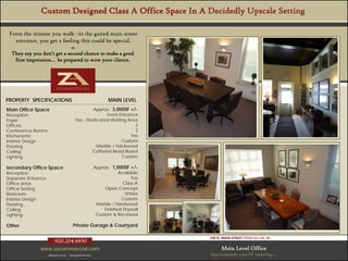 Custom Designed Class A Office Space In A Decidedly Upscale Setting

 From the minute you walk –in the gaited main street
   entrance, you get a feeling this could be special.
                                      
  They say you don’t get a second chance to make a good
   first impression… be prepared to wow your clients.




PROPERTYSpecifications - Overview
Property SPECIFICATIONS                                          MAIN LEVEL
Main Office Space                                 Approx. 3,000SF +/-
Reception                                                Front Entrance
Foyer                                     Yes - Dedicated Waiting Area
Offices                                                               2
Conference Rooms                                                      2
Kitchenette                                                         Yes
Interior Design                                                 Custom
Flooring                                            Marble / Hardwood
Ceiling                                           Coffered Bead Board
Lighting                                                        Custom

Secondary Office Space                                    Approx. 1,000SF +/-
Reception                                                             Available
Separate Entrance                                                           Yes
Office Area                                                             Class A
Office Setting                                                 Open Concept
Restroom                                                                 Unisex
Interior Design                                                        Custom
Flooring                                                   Marble / Hardwood
Ceiling                                                        Finished Drywall
Lighting                                                   Custom & Recessed

Other                                   Private Garage & Courtyard

                                                                                  195 N. MAIN STREET FOND DU LAC WI
                        920.204.6850
              www.zacommercial.com                                                      Main Level Office
                   Uniquely Local.   Unequaled Results.                           Approximately 3,500 SF Including ….
 