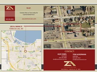 MAP.
                 Contact Alex or Tom today for
                     a personalized tour.


920-204-6850        zacommercial.com




      195 N. MAIN ST.
     FOND DU LAC, WI




                                                                    CONTACT:
                                                        ALEX ZABEL                 TOM ACKERMAN
                                                              PARTNER              PARTNER
                                                          920-295-9884             920-539-7014
                                                 alex@zacommercial.com             tom@zacommercial.com




                                                             1800 MORRIS ST. FOND DU LAC WI. 54935
 