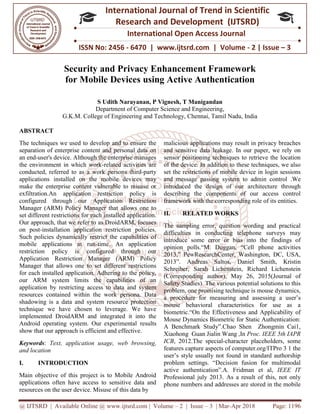 @ IJTSRD | Available Online @ www.ijtsrd.com
ISSN No: 2456
International
Research
Security and Privacy Enhancement Framework
for Mobile Devices
S Udith Narayanan, P Vignesh, T Manigandan
Department of Co
G.K.M. College of Engineering and Technology, Chennai, Tamil Nadu, India
ABSTRACT
The techniques we used to develop and
separation of enterprise content and personal data on
an end-user's device. Although the enterprise manages
the environment in which work-related activities are
conducted, referred to as a work person
applications installed on the mobile devices may
make the enterprise content vulnerable to misuse or
exfiltration.An application restriction policy is
configured through our Application Restriction
Manager (ARM) Policy Manager that allows one to
set different restrictions for each installed application.
Our approach, that we refer to as DroidARM, focuses
on post-installation application restriction policies.
Such policies dynamically restrict the capabilities of
mobile applications at run-time. An application
restriction policy is configured through our
Application Restriction Manager (ARM) Policy
Manager that allows one to set different restrictions
for each installed application. Adhering to the policy,
our ARM system limits the capabilities of an
application by restricting access to data and system
resources contained within the work persona. Data
shadowing is a data and system resource protection
technique we have chosen to leverage. We have
implemented DroidARM and integrated it into the
Android operating system. Our experimental
show that our approach is efficient and effective.
Keywords: Text, application usage, web browsing,
and location
I. INTRODUCTION
Main objective of this project is to Mobile Android
applications often have access to sensitive data and
resources on the user device. Misuse of this data by
@ IJTSRD | Available Online @ www.ijtsrd.com | Volume – 2 | Issue – 3 | Mar-Apr 2018
ISSN No: 2456 - 6470 | www.ijtsrd.com | Volume
International Journal of Trend in Scientific
Research and Development (IJTSRD)
International Open Access Journal
Security and Privacy Enhancement Framework
for Mobile Devices using Active Authentication
S Udith Narayanan, P Vignesh, T Manigandan
Department of Computer Science and Engineering,
G.K.M. College of Engineering and Technology, Chennai, Tamil Nadu, India
and to ensure the
separation of enterprise content and personal data on
user's device. Although the enterprise manages
related activities are
conducted, referred to as a work persons third-party
he mobile devices may
make the enterprise content vulnerable to misuse or
An application restriction policy is
configured through our Application Restriction
Manager (ARM) Policy Manager that allows one to
nstalled application.
Our approach, that we refer to as DroidARM, focuses
installation application restriction policies.
Such policies dynamically restrict the capabilities of
time. An application
nfigured through our
Application Restriction Manager (ARM) Policy
Manager that allows one to set different restrictions
for each installed application. Adhering to the policy,
our ARM system limits the capabilities of an
o data and system
resources contained within the work persona. Data
shadowing is a data and system resource protection
technique we have chosen to leverage. We have
implemented DroidARM and integrated it into the
Android operating system. Our experimental results
show that our approach is efficient and effective.
pplication usage, web browsing,
Main objective of this project is to Mobile Android
applications often have access to sensitive data and
resources on the user device. Misuse of this data by
malicious applications may result in privacy breaches
and sensitive data leakage. In our paper,
sensor positioning techniques to retrieve the location
of the device. In addition to these techniques, we also
set the restrictions of mobile device in login sessions
and message passing system to admin control
introduced the design of our a
describing the components of our access control
framework with the corresponding role of its entities.
II. RELATED WORKS
The sampling error, question wording and practical
difficulties in conducting telephone surveys may
introduce some error or bias into the findings of
opinion polls.“M. Duggan, “Cell phone activities
2013,” PewResearchCenter, Washington, DC, USA,
2013”. Andreas Saltos, Daniel Smith, Kristin
Schreiber, Sarah Lichenstein, Richard Lichenstein
(Corresponding author), May 26, 20
Safety Studies). The various potential solutions to this
problem, one promising technique is mouse dynamics,
a procedure for measuring and assessing a user’s
mouse behavioral characteristics for use as a
biometric.“On the Effectiveness and Ap
Mouse Dynamics Biometric for Static Authentication:
A Benchmark Study”.Chao Shen Zhongmin Cai1,
Xiaohong Guan Jialin Wang ,In
ICB, 2012.The special-character placeholders, some
features capture aspects of computer.org/I
user’s style usually not found in standard authorship
problem settings. “Decision fusion for multimodal
active authentication”.A. Fridman
Professional july 2013. As a result of this, not only
phone numbers and addresses are stor
Apr 2018 Page: 1196
6470 | www.ijtsrd.com | Volume - 2 | Issue – 3
Scientific
(IJTSRD)
International Open Access Journal
Security and Privacy Enhancement Framework
sing Active Authentication
G.K.M. College of Engineering and Technology, Chennai, Tamil Nadu, India
malicious applications may result in privacy breaches
and sensitive data leakage. In our paper, we rely on
sensor positioning techniques to retrieve the location
of the device. In addition to these techniques, we also
set the restrictions of mobile device in login sessions
and message passing system to admin control .We
introduced the design of our architecture through
describing the components of our access control
framework with the corresponding role of its entities.
The sampling error, question wording and practical
difficulties in conducting telephone surveys may
r or bias into the findings of
opinion polls.“M. Duggan, “Cell phone activities
2013,” PewResearchCenter, Washington, DC, USA,
2013”. Andreas Saltos, Daniel Smith, Kristin
Schreiber, Sarah Lichenstein, Richard Lichenstein
(Corresponding author), May 26, 2015(Journal of
Safety Studies). The various potential solutions to this
problem, one promising technique is mouse dynamics,
a procedure for measuring and assessing a user’s
mouse behavioral characteristics for use as a
biometric.“On the Effectiveness and Applicability of
Mouse Dynamics Biometric for Static Authentication:
A Benchmark Study”.Chao Shen Zhongmin Cai1,
Xiaohong Guan Jialin Wang ,In Proc. IEEE 5th IAPR
character placeholders, some
features capture aspects of computer.org/ITPro 3 1 the
user’s style usually not found in standard authorship
problem settings. “Decision fusion for multimodal
active authentication”.A. Fridman et al, IEEE IT
As a result of this, not only
phone numbers and addresses are stored in the mobile
 