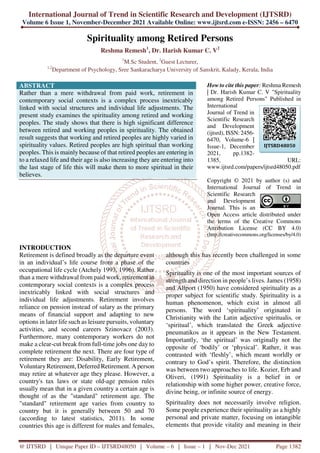 International Journal of Trend in Scientific Research and Development (IJTSRD)
Volume 6 Issue 1, November-December 2021 Available Online: www.ijtsrd.com e-ISSN: 2456 – 6470
@ IJTSRD | Unique Paper ID – IJTSRD48050 | Volume – 6 | Issue – 1 | Nov-Dec 2021 Page 1382
Spirituality among Retired Persons
Reshma Remesh1
, Dr. Harish Kumar C. V2
1
M.Sc Student, 2
Guest Lecturer,
1,2
Department of Psychology, Sree Sankaracharya University of Sanskrit, Kalady, Kerala, India
ABSTRACT
Rather than a mere withdrawal from paid work, retirement in
contemporary social contexts is a complex process inextricably
linked with social structures and individual life adjustments. The
present study examines the spirituality among retired and working
peoples. The study shows that there is high significant difference
between retired and working peoples in spirituality. The obtained
result suggests that working and retired peoples are highly varied in
spirituality values. Retired peoples are high spiritual than working
peoples. This is mainly because of that retired peoples are entering in
to a relaxed life and their age is also increasing they are entering into
the last stage of life this will make them to more spiritual in their
believes.
How to cite this paper: Reshma Remesh
| Dr. Harish Kumar C. V "Spirituality
among Retired Persons" Published in
International
Journal of Trend in
Scientific Research
and Development
(ijtsrd), ISSN: 2456-
6470, Volume-6 |
Issue-1, December
2021, pp.1382-
1385, URL:
www.ijtsrd.com/papers/ijtsrd48050.pdf
Copyright © 2021 by author (s) and
International Journal of Trend in
Scientific Research
and Development
Journal. This is an
Open Access article distributed under
the terms of the Creative Commons
Attribution License (CC BY 4.0)
(http://creativecommons.org/licenses/by/4.0)
INTRODUCTION
Retirement is defined broadly as the departure event
in an individual’s life course from a phase of the
occupational life cycle (Atchely 1993, 1996). Rather
than a mere withdrawal from paid work, retirement in
contemporary social contexts is a complex process
inextricably linked with social structures and
individual life adjustments. Retirement involves
reliance on pension instead of salary as the primary
means of financial support and adapting to new
options in later life such as leisure pursuits, voluntary
activities, and second careers Szinovacz (2003).
Furthermore, many contemporary workers do not
make a clear-cut break from full-time jobs one day to
complete retirement the next. There are four type of
retirement they are: Disability, Early Retirement,
VoluntaryRetirement, Deferred Retirement. A person
may retire at whatever age they please. However, a
country's tax laws or state old-age pension rules
usually mean that in a given country a certain age is
thought of as the "standard" retirement age. The
"standard" retirement age varies from country to
country but it is generally between 50 and 70
(according to latest statistics, 2011). In some
countries this age is different for males and females,
although this has recently been challenged in some
countries
Spirituality is one of the most important sources of
strength and direction in people’s lives. James (1958)
and Allport (1950) have considered spirituality as a
proper subject for scientific study. Spirituality is a
human phenomenon, which exist in almost all
persons. The word ‘spirituality’ originated in
Christianity with the Latin adjective spiritualis, or
‘spiritual’, which translated the Greek adjective
pneumatikos as it appears in the New Testament.
Importantly, ‘the spiritual’ was originally not the
opposite of ‘bodily’ or ‘physical’. Rather, it was
contrasted with ‘fleshly’, which meant worldly or
contrary to God’s spirit. Therefore, the distinction
was between two approaches to life. Kozier, Erb and
Oliveri, (1991) Spirituality is a belief in or
relationship with some higher power, creative force,
divine being, or infinite source of energy.
Spirituality does not necessarily involve religion.
Some people experience their spirituality as a highly
personal and private matter, focusing on intangible
elements that provide vitality and meaning in their
IJTSRD48050
 