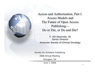 Access and Authorization, Part I.
         Access Models and
     The Future of Open Access
            Publishing—
     Do or Die, or Do and Die?
             F. Hill Slowinski, JD
                Senior Director
     American Society of Clinical Oncology



Society for Scholarly Publishing
     2006 Annual Meeting
         Arlington, VA
         June 7, 2006
                                             1
 