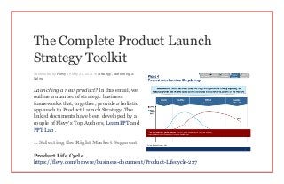 The Complete Product Launch
Strategy Toolkit
Contributed by Flevy on May 20, 2014 in Strategy, Marketing, &
Sales
Launching a new product? In this email, we
outline a number of strategic business
frameworks that, together, provide a holistic
approach to Product Launch Strategy. The
linked documents have been developed by a
couple of Flevy’s Top Authors, LearnPPT and
PPT Lab .
1. Selecting the Right Market Segment
Product Life Cycle
https://flevy.com/browse/business-document/Product-Lifecycle-227
 