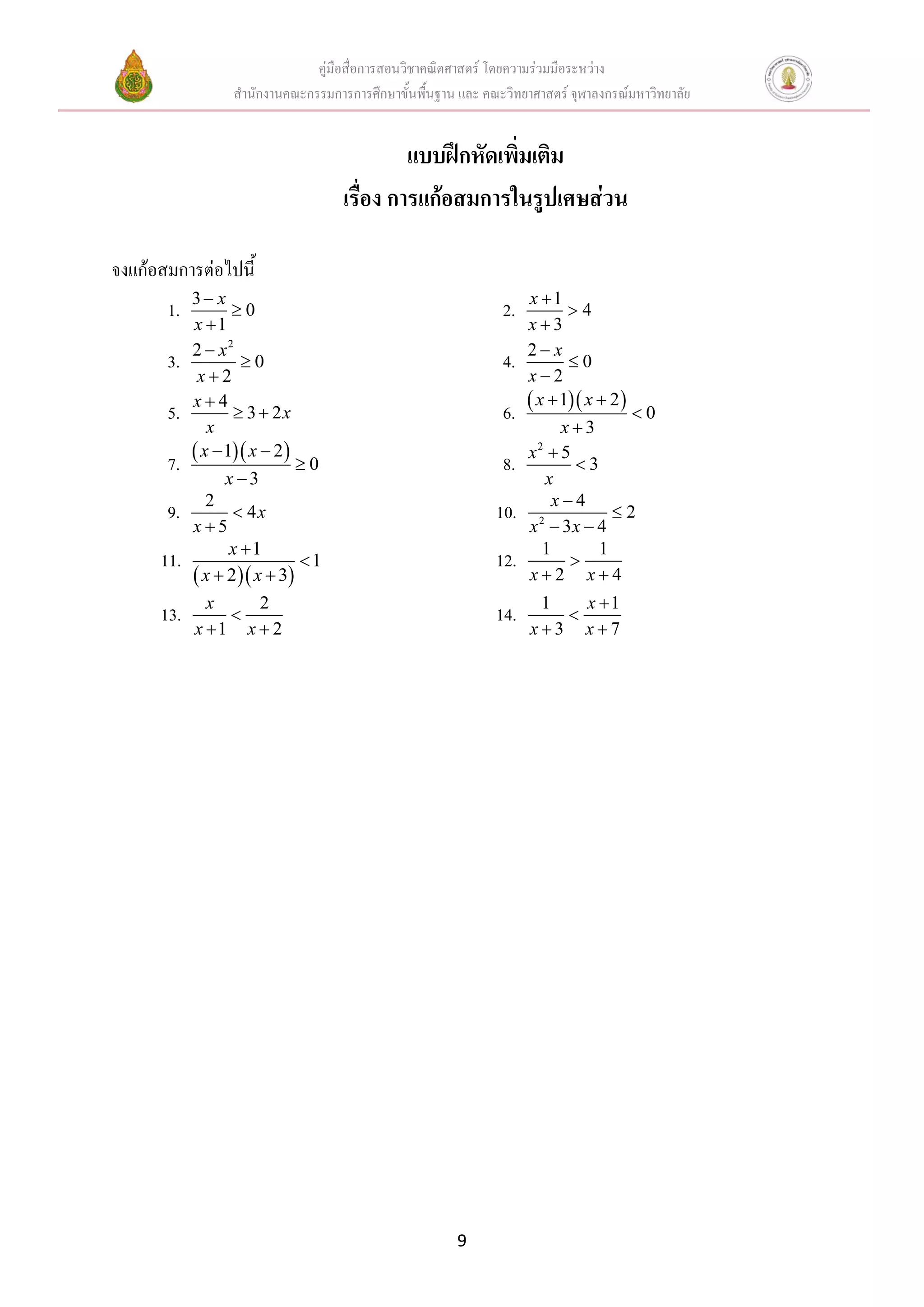 คู่มือสื่อการสอนวิชาคณิตศาสตร์ โดยความร่วมมือระหว่าง
                   สานักงานคณะกรรมการการศึกษาขั้นพื้นฐาน และ คณะวิทยาศาสตร์ จุฬาลงกรณ์มหาวิทยาลัย


                                              แบบฝึกหัดเพิ่มเติม
                                     เรื่อง การแก้อสมการในรูปเศษส่วน

จงแก้อสมการต่อไปนี้
            3 x                                                      x 1
       1.          0                                            2.          4
            x 1                                                      x3
            2  x2                                                    2 x
       3.           0                                           4.          0
             x2                                                      x2

       5.   x4
                    3  2x                                      6.    x  1 x  2 
                                                                                    0
               x                                                           x3
       7.    x  1 x  2    0                               8.   x2  5
                                                                             3
                 x 3                                                    x
              2                                                           x4
       9.           4x                                        10.                2
            x5                                                       x  3x  4
                                                                       2

                  x 1                                                  1       1
      11.                    1                                12.          
             x  2 x  3                                          x2 x4
              x    2                                                   1   x 1
      13.                                                     14.       
            x 1 x  2                                                x3 x7




                                                         9
 
