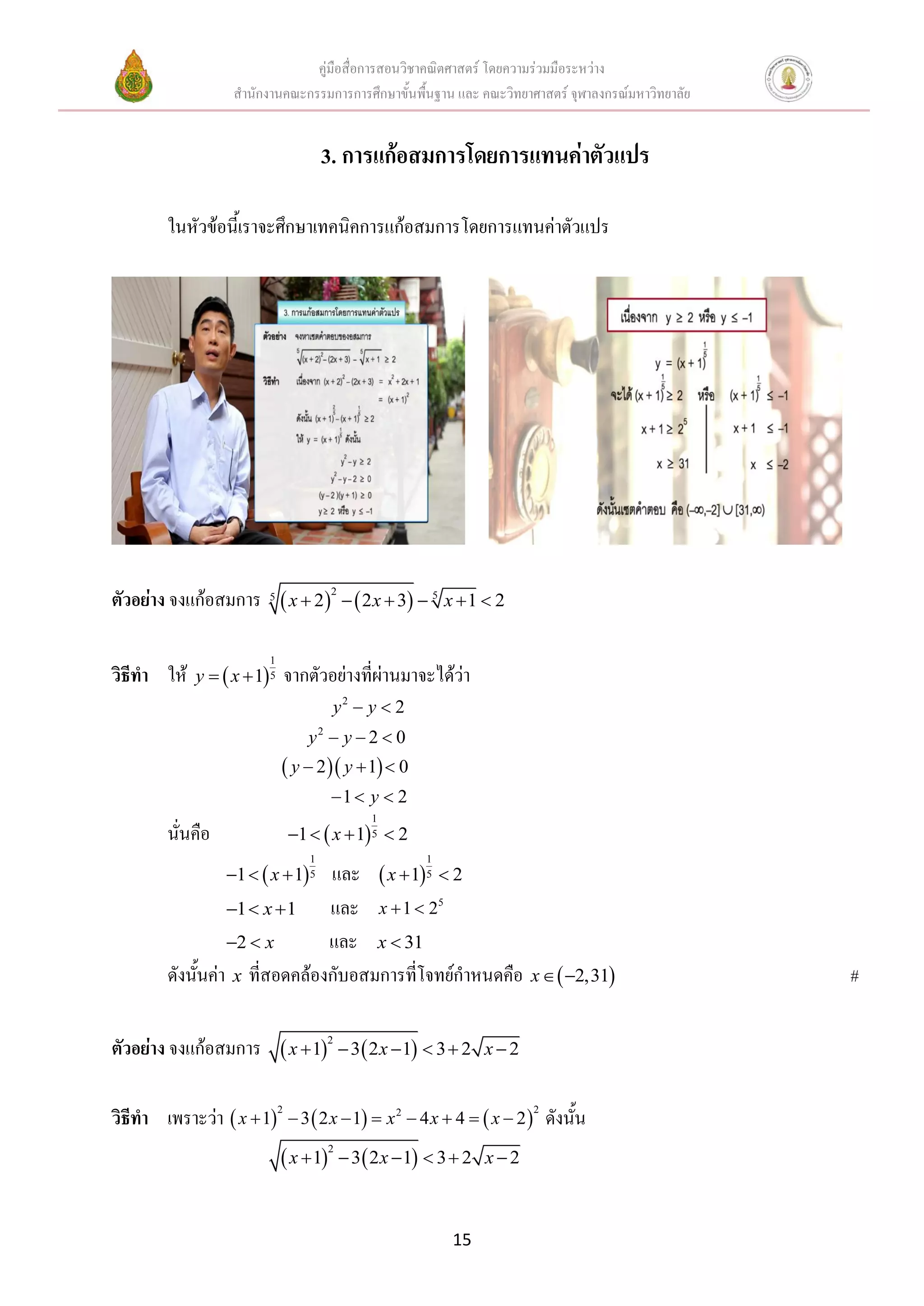 คู่มือสื่อการสอนวิชาคณิตศาสตร์ โดยความร่วมมือระหว่าง
                    สานักงานคณะกรรมการการศึกษาขั้นพื้นฐาน และ คณะวิทยาศาสตร์ จุฬาลงกรณ์มหาวิทยาลัย


                                      3. การแก้อสมการโดยการแทนค่าตัวแปร

         ในหัวข้อนี้เราจะศึกษาเทคนิคการแก้อสมการโดยการแทนค่าตัวแปร




ตัวอย่าง จงแก้อสมการ 5  x  22   2 x  3  5 x  1  2

                          1
วิธีทา ให้   y   x  1 5   จากตัวอย่างที่ผ่านมาจะได้ว่า
                                         y2  y  2
                                  y2  y  2  0
                               y  2  y  1  0
                                         1  y  2
                                                  1
         นั่นคือ               1   x  1 5  2
                                  1                       1
                                 และ  x  15  2
                   1   x  1 5
                   1  x  1    และ x  1  25
                   2  x        และ x  31
         ดังนั้นค่า x ที่สอดคล้องกับอสมการที่โจทย์กาหนดคือ                  x   2,31             #

ตัวอย่าง จงแก้อสมการ  x  12  3  2 x 1  3  2               x2


วิธีทา เพราะว่า  x  12  3  2 x  1  x 2  4 x  4   x  2 2 ดังนั้น
                               x  1        3  2 x  1  3  2 x  2
                                         2




                                                              15
 