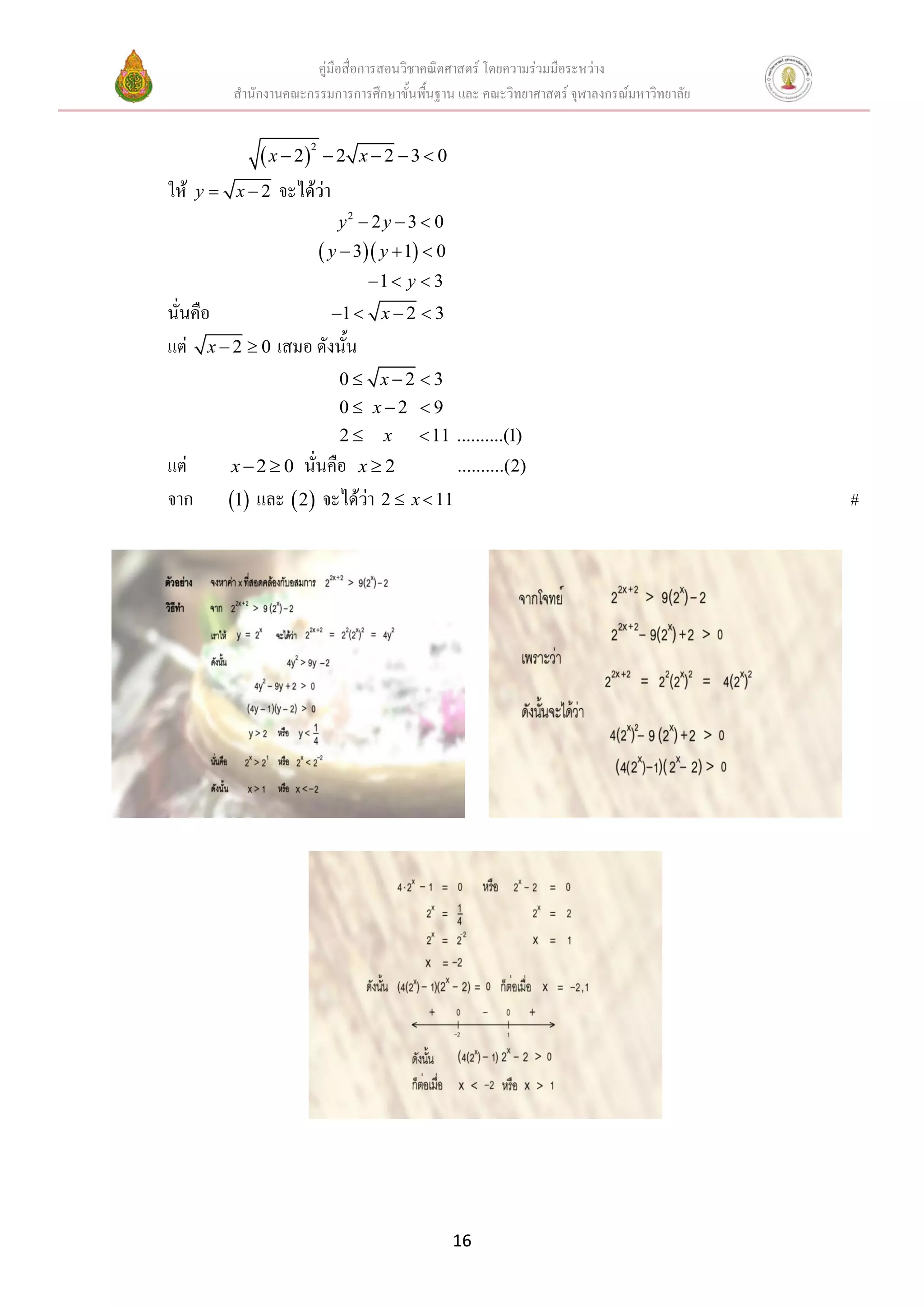 คู่มือสื่อการสอนวิชาคณิตศาสตร์ โดยความร่วมมือระหว่าง
           สานักงานคณะกรรมการการศึกษาขั้นพื้นฐาน และ คณะวิทยาศาสตร์ จุฬาลงกรณ์มหาวิทยาลัย


                 x  2  2      x 2 3 0
                        2



ให้   y    x  2 จะได้ว่า
                               y2  2 y  3  0
                             y  3 y  1  0
                                    1  y  3
นั่นคือ               1            x2 3
แต่ x  2  0 เสมอ ดังนัน
                        ้
                               0 x2 3
                               0 x2 9
                               2     x     11 ..........(1)
แต่        x2 0     นั่นคือ x  2         ..........(2)
จาก        1 และ  2 จะได้ว่า 2  x  11                                                 #




                                                   16
 
