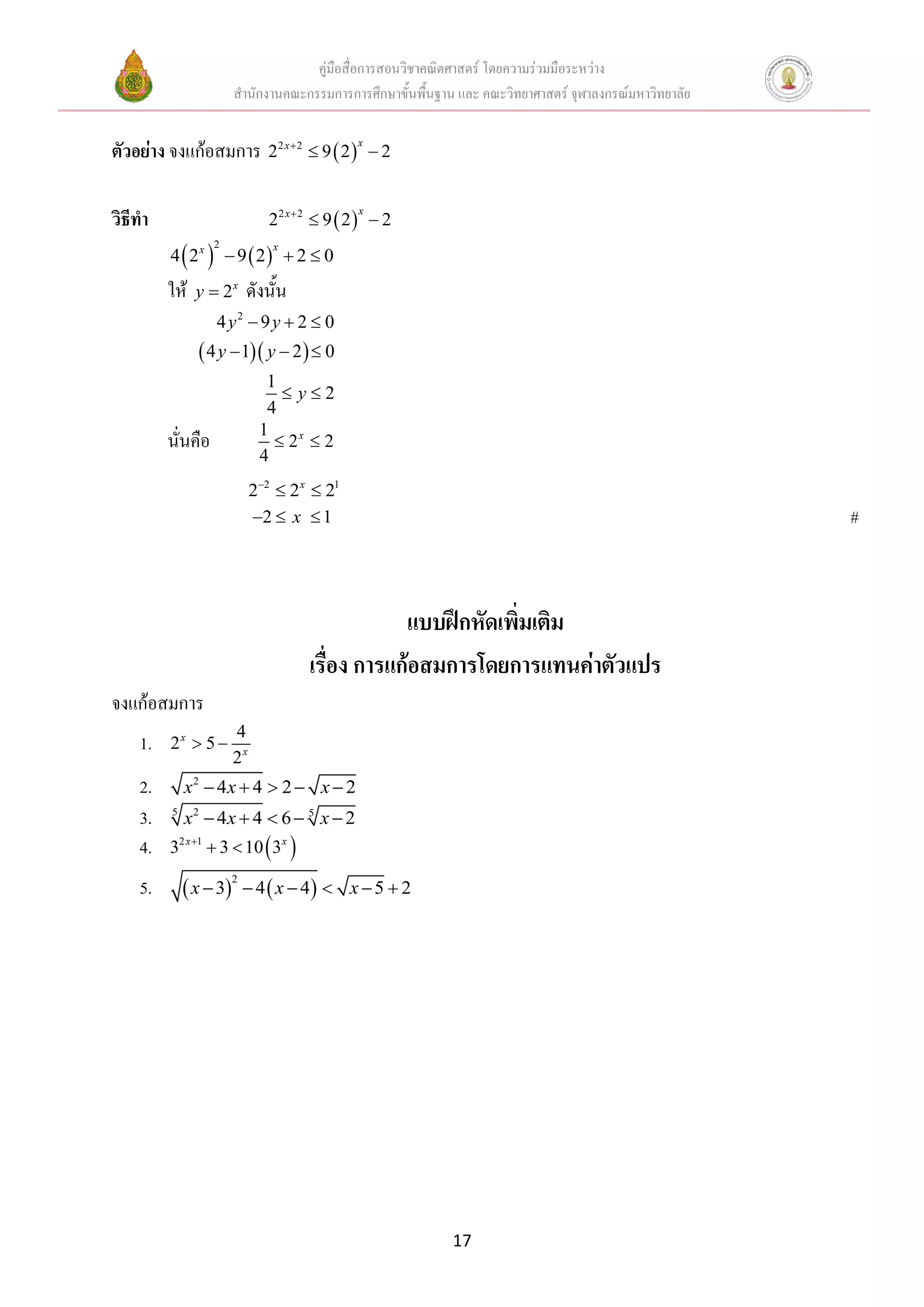 คู่มือสื่อการสอนวิชาคณิตศาสตร์ โดยความร่วมมือระหว่าง
                        สานักงานคณะกรรมการการศึกษาขั้นพื้นฐาน และ คณะวิทยาศาสตร์ จุฬาลงกรณ์มหาวิทยาลัย


ตัวอย่าง จงแก้อสมการ 22 x 2  9  2  x  2

วิธีทา                          22 x 2  9  2   2
                                               x



         4  2x   9  2  2  0
                   2            x



         ให้   y  2x       ดังนั้น
                   4 y2  9 y  2  0
                4 y  1 y  2   0
                               1
                                  y2
                               4
                              1
         นั่นคือ                 2x  2
                              4
                             22  2 x  21
                             2  x  1                                                                  #



                                                  แบบฝึกหัดเพิ่มเติม
                                      เรื่อง การแก้อสมการโดยการแทนค่าตัวแปร
จงแก้อสมการ
                        4
    1.   2x  5 
                        2x
    2.       x2  4 x  4  2  x  2
    3.   5
             x2  4 x  4  6  5 x  2
    4.   32 x 1  3  10  3x 

    5.        x  3        4  x  4  x  5  2
                        2




                                                             17
 