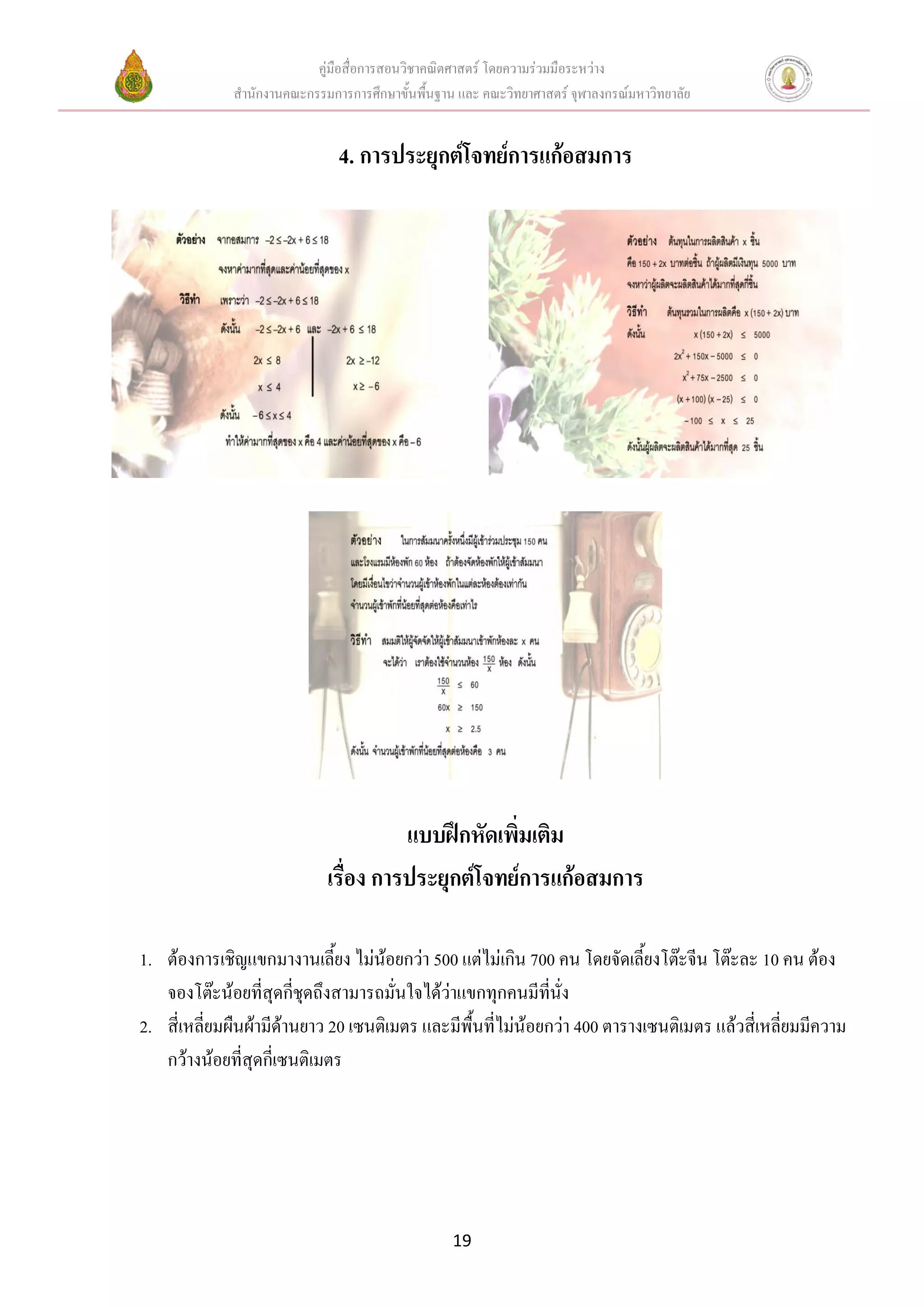 คู่มือสื่อการสอนวิชาคณิตศาสตร์ โดยความร่วมมือระหว่าง
             สานักงานคณะกรรมการการศึกษาขั้นพื้นฐาน และ คณะวิทยาศาสตร์ จุฬาลงกรณ์มหาวิทยาลัย


                              4. การประยุกต์โจทย์การแก้อสมการ




                                       แบบฝึกหัดเพิ่มเติม
                             เรื่อง การประยุกต์โจทย์การแก้อสมการ

1. ต้องการเชิญแขกมางานเลี้ยง ไม่น้อยกว่า 500 แต่ไม่เกิน 700 คน โดยจัดเลี้ยงโต๊ะจีน โต๊ะละ 10 คน ต้อง
   จองโต๊ะน้อยที่สุดกี่ชุดถึงสามารถมั่นใจได้ว่าแขกทุกคนมีที่นั่ง
2. สี่เหลี่ยมผืนผ้ามีด้านยาว 20 เซนติเมตร และมีพื้นที่ไม่น้อยกว่า 400 ตารางเซนติเมตร แล้วสี่เหลี่ยมมีความ
   กว้างน้อยที่สุดกี่เซนติเมตร




                                                  19
 