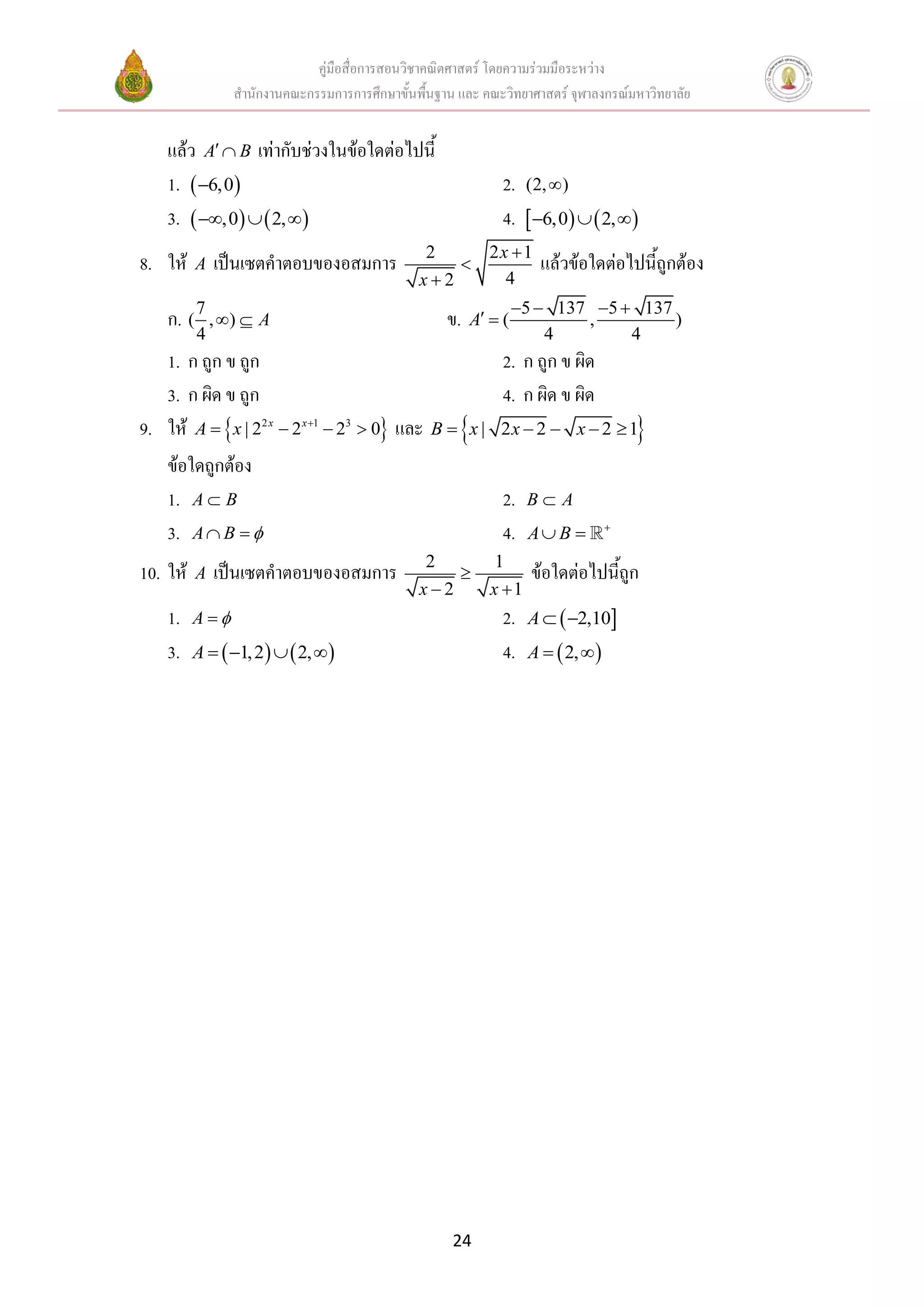 คู่มือสื่อการสอนวิชาคณิตศาสตร์ โดยความร่วมมือระหว่าง
                 สานักงานคณะกรรมการการศึกษาขั้นพื้นฐาน และ คณะวิทยาศาสตร์ จุฬาลงกรณ์มหาวิทยาลัย


    แล้ว A  B เท่ากับช่วงในข้อใดต่อไปนี้
    1.  6,0                                                  2. (2,  )
    3.  ,0   2,                                         4.  6,0   2,  
                                                 2            2x 1
8. ให้    A   เป็นเซตคาตอบของอสมการ                                   แล้วข้อใดต่อไปนี้ถูกต้อง
                                                x2             4
                                                                    5  137 5  137
    ก. ( 7 , )  A                                  ข.    A  (           ,         )
          4                                                             4        4
   1. ก ถูก ข ถูก                                               2. ก ถูก ข ผิด
   3. ก ผิด ข ถูก                                               4. ก ผิด ข ผิด
9. ให้ A   x | 22 x  2 x 1  23  0 และ           
                                                  B  x | 2x  2  x  2  1            
    ข้อใดถูกต้อง
    1. A  B                                                    2.   B A
    3. A  B                                                  4.   A B          


                                                 2             1
10. ให้   A   เป็นเซตคาตอบของอสมการ                                  ข้อใดต่อไปนี้ถูก
                                                x2           x 1
    1.    A                                                   2.   A   2,10
    3.    A   1, 2    2,                                4.   A   2,  




                                                      24
 