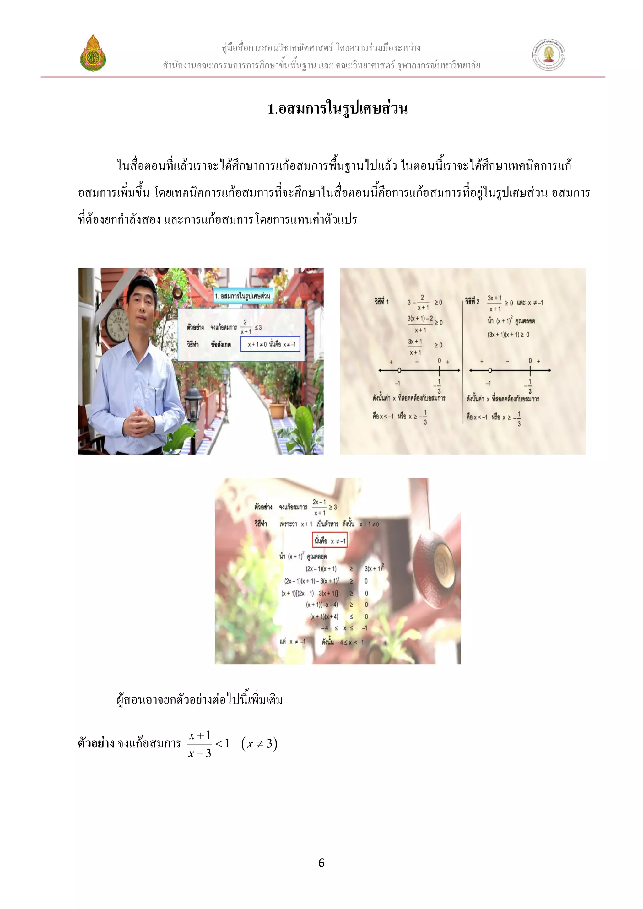 คู่มือสื่อการสอนวิชาคณิตศาสตร์ โดยความร่วมมือระหว่าง
                สานักงานคณะกรรมการการศึกษาขั้นพื้นฐาน และ คณะวิทยาศาสตร์ จุฬาลงกรณ์มหาวิทยาลัย


                                         1.อสมการในรูปเศษส่วน

       ในสื่อตอนที่แล้วเราจะได้ศึกษาการแก้อสมการพื้นฐานไปแล้ว ในตอนนี้เราจะได้ศึกษาเทคนิคการแก้
อสมการเพิ่มขึ้น โดยเทคนิคการแก้อสมการที่จะศึกษาในสื่อตอนนีคือการแก้อสมการที่อยู่ในรูปเศษส่วน อสมการ
                                                          ้
ที่ต้องยกกาลังสอง และการแก้อสมการโดยการแทนค่าตัวแปร




       ผู้สอนอาจยกตัวอย่างต่อไปนี้เพิ่มเติม

                       x 1
ตัวอย่าง จงแก้อสมการ        1      x  3
                       x3




                                                      6
 