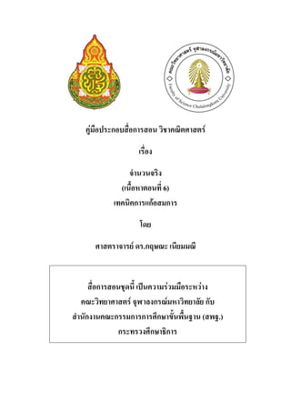 คู่มือประกอบสื่อการสอน วิชาคณิตศาสตร์

                   เรื่อง

                 จานวนจริง
              (เนื้อหาตอนที่ 6)
            เทคนิคการแก้อสมการ

                   โดย

      ศาสตราจารย์ ดร.กฤษณะ เนียมมณี


     สื่อการสอนชุดนี้ เป็นความร่วมมือระหว่าง
  คณะวิทยาศาสตร์ จุฬาลงกรณ์มหาวิทยาลัย กับ
สานักงานคณะกรรมการการศึกษาขั้นพื้นฐาน (สพฐ.)
              กระทรวงศึกษาธิการ
 