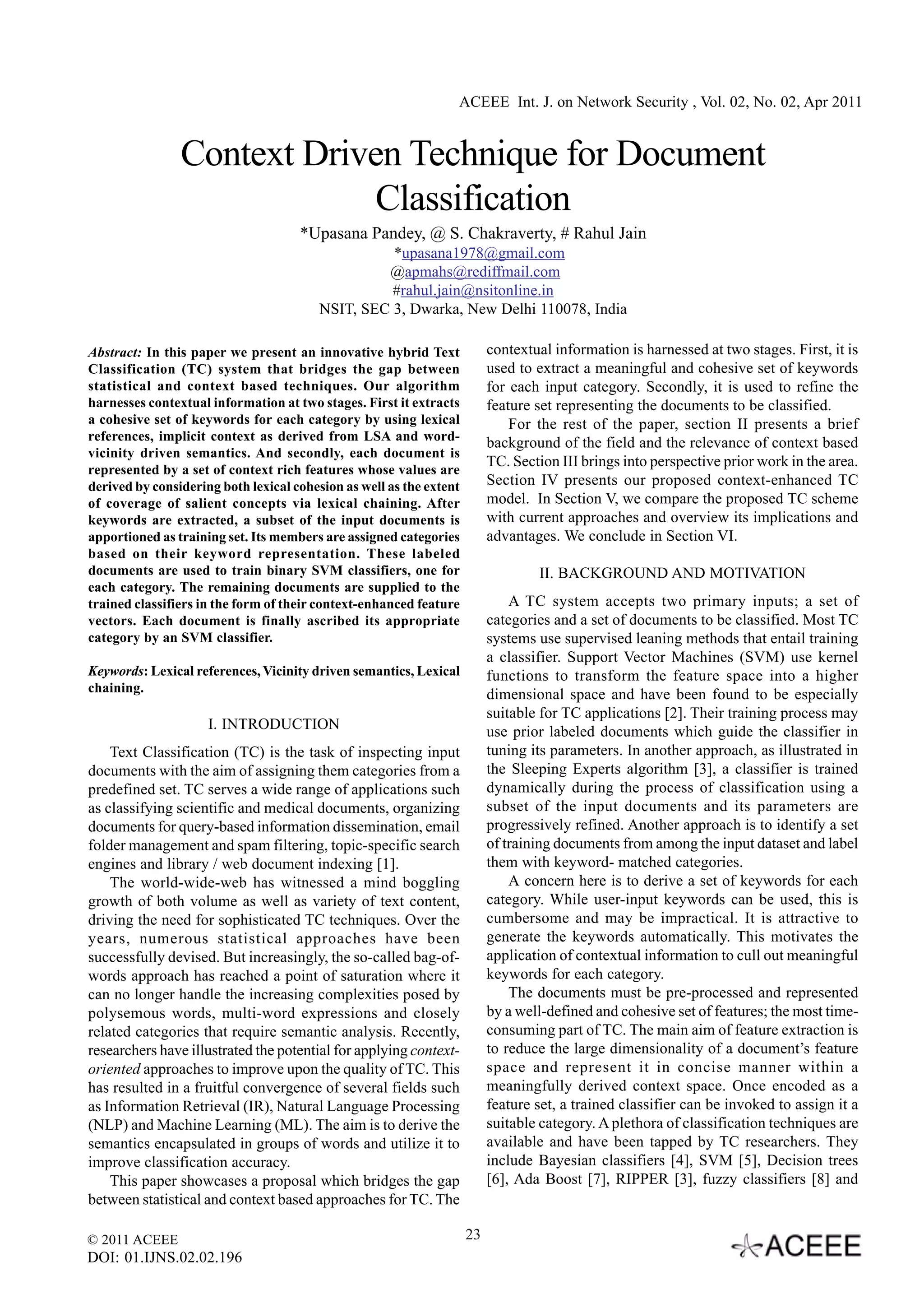 ACEEE Int. J. on Network Security , Vol. 02, No. 02, Apr 2011


                Context Driven Technique for Document
                             Classification
                                     *Upasana Pandey, @ S. Chakraverty, # Rahul Jain
                                                   *upasana1978@gmail.com
                                                  @apmahs@rediffmail.com
                                                   #rahul.jain@nsitonline.in
                                         NSIT, SEC 3, Dwarka, New Delhi 110078, India

Abstract: In this paper we present an innovative hybrid Text              contextual information is harnessed at two stages. First, it is
Classification (TC) system that bridges the gap between                   used to extract a meaningful and cohesive set of keywords
statistical and context based techniques. Our algorithm                   for each input category. Secondly, it is used to refine the
harnesses contextual information at two stages. First it extracts         feature set representing the documents to be classified.
a cohesive set of keywords for each category by using lexical                 For the rest of the paper, section II presents a brief
references, implicit context as derived from LSA and word-                background of the field and the relevance of context based
vicinity driven semantics. And secondly, each document is
                                                                          TC. Section III brings into perspective prior work in the area.
represented by a set of context rich features whose values are
derived by considering both lexical cohesion as well as the extent        Section IV presents our proposed context-enhanced TC
of coverage of salient concepts via lexical chaining. After               model. In Section V, we compare the proposed TC scheme
keywords are extracted, a subset of the input documents is                with current approaches and overview its implications and
apportioned as training set. Its members are assigned categories          advantages. We conclude in Section VI.
based on their keyword representation. These labeled
documents are used to train binary SVM classifiers, one for                       II. BACKGROUND AND MOTIVATION
each category. The remaining documents are supplied to the
trained classifiers in the form of their context-enhanced feature             A TC system accepts two primary inputs; a set of
vectors. Each document is finally ascribed its appropriate                categories and a set of documents to be classified. Most TC
category by an SVM classifier.                                            systems use supervised leaning methods that entail training
                                                                          a classifier. Support Vector Machines (SVM) use kernel
Keywords: Lexical references, Vicinity driven semantics, Lexical          functions to transform the feature space into a higher
chaining.                                                                 dimensional space and have been found to be especially
                                                                          suitable for TC applications [2]. Their training process may
                     I. INTRODUCTION                                      use prior labeled documents which guide the classifier in
    Text Classification (TC) is the task of inspecting input              tuning its parameters. In another approach, as illustrated in
documents with the aim of assigning them categories from a                the Sleeping Experts algorithm [3], a classifier is trained
predefined set. TC serves a wide range of applications such               dynamically during the process of classification using a
as classifying scientific and medical documents, organizing               subset of the input documents and its parameters are
documents for query-based information dissemination, email                progressively refined. Another approach is to identify a set
folder management and spam filtering, topic-specific search               of training documents from among the input dataset and label
engines and library / web document indexing [1].                          them with keyword- matched categories.
    The world-wide-web has witnessed a mind boggling                          A concern here is to derive a set of keywords for each
growth of both volume as well as variety of text content,                 category. While user-input keywords can be used, this is
driving the need for sophisticated TC techniques. Over the                cumbersome and may be impractical. It is attractive to
years, numerous statistical approaches have been                          generate the keywords automatically. This motivates the
successfully devised. But increasingly, the so-called bag-of-             application of contextual information to cull out meaningful
words approach has reached a point of saturation where it                 keywords for each category.
can no longer handle the increasing complexities posed by                     The documents must be pre-processed and represented
polysemous words, multi-word expressions and closely                      by a well-defined and cohesive set of features; the most time-
related categories that require semantic analysis. Recently,              consuming part of TC. The main aim of feature extraction is
researchers have illustrated the potential for applying context-          to reduce the large dimensionality of a document’s feature
oriented approaches to improve upon the quality of TC. This               space and represent it in concise manner within a
has resulted in a fruitful convergence of several fields such             meaningfully derived context space. Once encoded as a
as Information Retrieval (IR), Natural Language Processing                feature set, a trained classifier can be invoked to assign it a
(NLP) and Machine Learning (ML). The aim is to derive the                 suitable category. A plethora of classification techniques are
semantics encapsulated in groups of words and utilize it to               available and have been tapped by TC researchers. They
improve classification accuracy.                                          include Bayesian classifiers [4], SVM [5], Decision trees
    This paper showcases a proposal which bridges the gap                 [6], Ada Boost [7], RIPPER [3], fuzzy classifiers [8] and
between statistical and context based approaches for TC. The

© 2011 ACEEE                                                         23
DOI: 01.IJNS.02.02.196
 