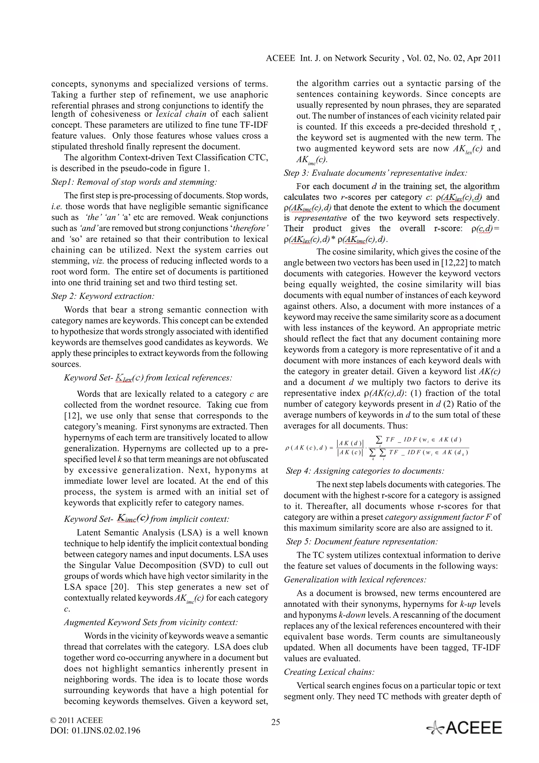 ACEEE Int. J. on Network Security , Vol. 02, No. 02, Apr 2011

concepts, synonyms and specialized versions of terms.                     the algorithm carries out a syntactic parsing of the
Taking a further step of refinement, we use anaphoric                     sentences containing keywords. Since concepts are
referential phrases and strong conjunctions to identify the               usually represented by noun phrases, they are separated
length of cohesiveness or lexical chain of each salient                   out. The number of instances of each vicinity related pair
concept. These parameters are utilized to fine tune TF-IDF                is counted. If this exceeds a pre-decided threshold τv ,
feature values. Only those features whose values cross a                  the keyword set is augmented with the new term. The
stipulated threshold finally represent the document.                      two augmented keyword sets are now AK lex(c) and
     The algorithm Context-driven Text Classification CTC,                AKimc(c).
is described in the pseudo-code in figure 1.
                                                                       Step 3: Evaluate documents’ representative index:
Step1: Removal of stop words and stemming:
     The first step is pre-processing of documents. Stop words,
i.e. those words that have negligible semantic significance
such as ‘the’ ‘an’ ‘a’ etc are removed. Weak conjunctions
such as ‘and’ are removed but strong conjunctions ‘therefore’
and ‘so’ are retained so that their contribution to lexical
chaining can be utilized. Next the system carries out                           The cosine similarity, which gives the cosine of the
stemming, viz. the process of reducing inflected words to a            angle between two vectors has been used in [12,22] to match
root word form. The entire set of documents is partitioned             documents with categories. However the keyword vectors
into one thrid training set and two third testing set.                 being equally weighted, the cosine similarity will bias
Step 2: Keyword extraction:                                            documents with equal number of instances of each keyword
     Words that bear a strong semantic connection with                 against others. Also, a document with more instances of a
category names are keywords. This concept can be extended              keyword may receive the same similarity score as a document
to hypothesize that words strongly associated with identified          with less instances of the keyword. An appropriate metric
keywords are themselves good candidates as keywords. We                should reflect the fact that any document containing more
apply these principles to extract keywords from the following          keywords from a category is more representative of it and a
sources.                                                               document with more instances of each keyword deals with
                                                                       the category in greater detail. Given a keyword list AK(c)
   Keyword Set-            from lexical references:
                                                                       and a document d we multiply two factors to derive its
       Words that are lexically related to a category c are            representative index ρ(AK(c),d): (1) fraction of the total
   collected from the wordnet resource. Taking cue from                number of category keywords present in d (2) Ratio of the
   [12], we use only that sense that corresponds to the                average numbers of keywords in d to the sum total of these
   category’s meaning. First synonyms are extracted. Then              averages for all documents. Thus:
   hypernyms of each term are transitively located to allow
                                                                                             A K (d )      ∑ T F _ ID F ( w ∈ A K (d )
                                                                                                                           i

   generalization. Hypernyms are collected up to a pre-                ρ ( A K (c ), d ) =            ⋅       i

                                                                                             A K (c )     ∑ ∑ T F _ ID F ( w ∈ A K (d
                                                                                                                               i         k   )
   specified level k so that term meanings are not obfuscated                                             k       i


   by excessive generalization. Next, hyponyms at                       Step 4: Assigning categories to documents:
   immediate lower level are located. At the end of this                         The next step labels documents with categories. The
   process, the system is armed with an initial set of                 document with the highest r-score for a category is assigned
   keywords that explicitly refer to category names.                   to it. Thereafter, all documents whose r-scores for that
   Keyword Set-             from implicit context:                     category are within a preset category assignment factor F of
                                                                       this maximum similarity score are also are assigned to it.
       Latent Semantic Analysis (LSA) is a well known
   technique to help identify the implicit contextual bonding           Step 5: Document feature representation:
   between category names and input documents. LSA uses                    The TC system utilizes contextual information to derive
   the Singular Value Decomposition (SVD) to cull out                  the feature set values of documents in the following ways:
   groups of words which have high vector similarity in the            Generalization with lexical references:
   LSA space [20]. This step generates a new set of
                                                                           As a document is browsed, new terms encountered are
   contextually related keywords AKimc(c) for each category
                                                                       annotated with their synonyms, hypernyms for k-up levels
   c.
                                                                       and hyponyms k-down levels. A rescanning of the document
   Augmented Keyword Sets from vicinity context:                       replaces any of the lexical references encountered with their
        Words in the vicinity of keywords weave a semantic             equivalent base words. Term counts are simultaneously
   thread that correlates with the category. LSA does club             updated. When all documents have been tagged, TF-IDF
   together word co-occurring anywhere in a document but               values are evaluated.
   does not highlight semantics inherently present in                  Creating Lexical chains:
   neighboring words. The idea is to locate those words
                                                                           Vertical search engines focus on a particular topic or text
   surrounding keywords that have a high potential for
                                                                       segment only. They need TC methods with greater depth of
   becoming keywords themselves. Given a keyword set,

© 2011 ACEEE                                                      25
DOI: 01.IJNS.02.02.196
 