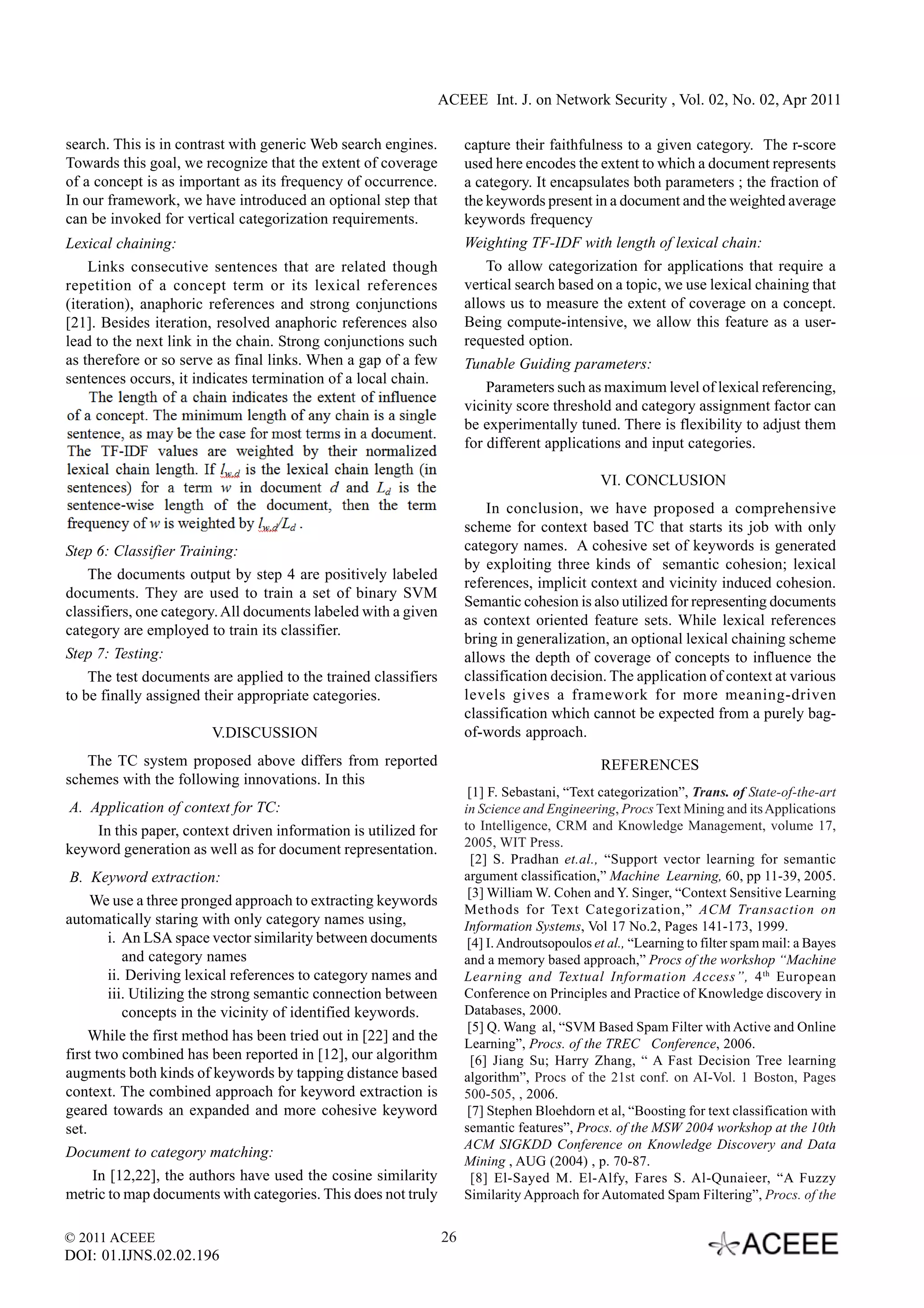 ACEEE Int. J. on Network Security , Vol. 02, No. 02, Apr 2011

search. This is in contrast with generic Web search engines.          capture their faithfulness to a given category. The r-score
Towards this goal, we recognize that the extent of coverage           used here encodes the extent to which a document represents
of a concept is as important as its frequency of occurrence.          a category. It encapsulates both parameters ; the fraction of
In our framework, we have introduced an optional step that            the keywords present in a document and the weighted average
can be invoked for vertical categorization requirements.              keywords frequency
Lexical chaining:                                                     Weighting TF-IDF with length of lexical chain:
    Links consecutive sentences that are related though                   To allow categorization for applications that require a
repetition of a concept term or its lexical references                vertical search based on a topic, we use lexical chaining that
(iteration), anaphoric references and strong conjunctions             allows us to measure the extent of coverage on a concept.
[21]. Besides iteration, resolved anaphoric references also           Being compute-intensive, we allow this feature as a user-
lead to the next link in the chain. Strong conjunctions such          requested option.
as therefore or so serve as final links. When a gap of a few          Tunable Guiding parameters:
sentences occurs, it indicates termination of a local chain.
                                                                          Parameters such as maximum level of lexical referencing,
                                                                      vicinity score threshold and category assignment factor can
                                                                      be experimentally tuned. There is flexibility to adjust them
                                                                      for different applications and input categories.

                                                                                               VI. CONCLUSION
                                                                          In conclusion, we have proposed a comprehensive
                                                                      scheme for context based TC that starts its job with only
Step 6: Classifier Training:                                          category names. A cohesive set of keywords is generated
                                                                      by exploiting three kinds of semantic cohesion; lexical
    The documents output by step 4 are positively labeled
                                                                      references, implicit context and vicinity induced cohesion.
documents. They are used to train a set of binary SVM
                                                                      Semantic cohesion is also utilized for representing documents
classifiers, one category. All documents labeled with a given
                                                                      as context oriented feature sets. While lexical references
category are employed to train its classifier.
                                                                      bring in generalization, an optional lexical chaining scheme
Step 7: Testing:                                                      allows the depth of coverage of concepts to influence the
    The test documents are applied to the trained classifiers         classification decision. The application of context at various
to be finally assigned their appropriate categories.                  levels gives a framework for more meaning-driven
                                                                      classification which cannot be expected from a purely bag-
                        V.DISCUSSION                                  of-words approach.
   The TC system proposed above differs from reported                                          REFERENCES
schemes with the following innovations. In this
                                                                       [1] F. Sebastani, “Text categorization”, Trans. of State-of-the-art
A. Application of context for TC:                                     in Science and Engineering, Procs Text Mining and its Applications
    In this paper, context driven information is utilized for         to Intelligence, CRM and Knowledge Management, volume 17,
                                                                      2005, WIT Press.
keyword generation as well as for document representation.
                                                                        [2] S. Pradhan et.al., “Support vector learning for semantic
 B. Keyword extraction:                                               argument classification,” Machine Learning, 60, pp 11-39, 2005.
                                                                       [3] William W. Cohen and Y. Singer, “Context Sensitive Learning
     We use a three pronged approach to extracting keywords
                                                                      Methods for Text Categorization,” ACM Transaction on
automatically staring with only category names using,                 Information Systems, Vol 17 No.2, Pages 141-173, 1999.
        i. An LSA space vector similarity between documents            [4] I. Androutsopoulos et al., “Learning to filter spam mail: a Bayes
           and category names                                         and a memory based approach,” Procs of the workshop “Machine
        ii. Deriving lexical references to category names and         Learning and Textual Information Access”, 4 th European
        iii. Utilizing the strong semantic connection between         Conference on Principles and Practice of Knowledge discovery in
           concepts in the vicinity of identified keywords.           Databases, 2000.
                                                                       [5] Q. Wang al, “SVM Based Spam Filter with Active and Online
     While the first method has been tried out in [22] and the        Learning”, Procs. of the TREC Conference, 2006.
first two combined has been reported in [12], our algorithm             [6] Jiang Su; Harry Zhang, “ A Fast Decision Tree learning
augments both kinds of keywords by tapping distance based             algorithm”, Procs of the 21st conf. on AI-Vol. 1 Boston, Pages
context. The combined approach for keyword extraction is              500-505, , 2006.
geared towards an expanded and more cohesive keyword                   [7] Stephen Bloehdorn et al, “Boosting for text classification with
set.                                                                  semantic features”, Procs. of the MSW 2004 workshop at the 10th
                                                                      ACM SIGKDD Conference on Knowledge Discovery and Data
Document to category matching:
                                                                      Mining , AUG (2004) , p. 70-87.
    In [12,22], the authors have used the cosine similarity             [8] El-Sayed M. El-Alfy, Fares S. Al-Qunaieer, “A Fuzzy
metric to map documents with categories. This does not truly          Similarity Approach for Automated Spam Filtering”, Procs. of the


© 2011 ACEEE                                                     26
DOI: 01.IJNS.02.02.196
 