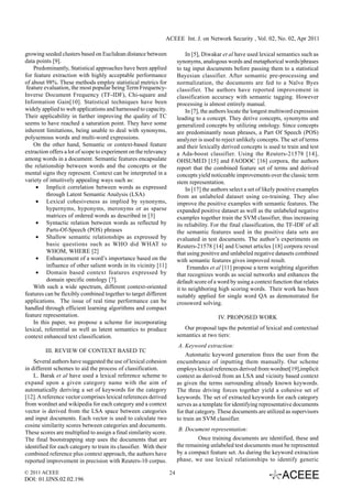 ACEEE Int. J. on Network Security , Vol. 02, No. 02, Apr 2011

growing seeded clusters based on Euclidean distance between                  In [5], Diwakar et al have used lexical semantics such as
data points [9].                                                        synonyms, analogous words and metaphorical words/phrases
    Predominantly, Statistical approaches have been applied             to tag input documents before passing them to a statistical
for feature extraction with highly acceptable performance               Bayesian classifier. After semantic pre-processing and
of about 98%. These methods employ statistical metrics for              normalization, the documents are fed to a Naïve Byes
 feature evaluation, the most popular being Term Frequency-             classifier. The authors have reported improvement in
Inverse Document Frequency (TF-IDF), Chi-square and                     classification accuracy with semantic tagging. However
Information Gain[10]. Statistical techniques have been                  processing is almost entirely manual.
widely applied to web applications and harnessed to capacity.                In [7], the authors locate the longest multiword expression
Their applicability in further improving the quality of TC              leading to a concept. They derive concepts, synonyms and
seems to have reached a saturation point. They have some                generalized concepts by utilizing ontology. Since concepts
inherent limitations, being unable to deal with synonyms,               are predominantly noun phrases, a Part Of Speech (POS)
polysemous words and multi-word expressions.                            analyzer is used to reject unlikely concepts. The set of terms
    On the other hand, Semantic or context-based feature                and their lexically derived concepts is used to train and test
extraction offers a lot of scope to experiment on the relevancy         a Ada-boost classifier. Using the Reuters-21578 [14],
among words in a document. Semantic features encapsulate                OHSUMED [15] and FAODOC [16] corpora, the authors
the relationship between words and the concepts or the                  report that the combined feature set of terms and derived
mental signs they represent. Context can be interpreted in a            concepts yield noticeable improvements over the classic term
variety of intuitively appealing ways such as:                          stem representation.
     • Implicit correlation between words as expressed                       In [17] the authors select a set of likely positive examples
          through Latent Semantic Analysis (LSA)                        from an unlabeled dataset using co-training. They also
     • Lexical cohesiveness as implied by synonyms,                     improve the positive examples with semantic features. The
          hypernyms, hyponyms, meronyms or as sparse                    expanded positive dataset as well as the unlabeled negative
          matrices of ordered words as described in [3]                 examples together train the SVM classifier, thus increasing
     • Syntactic relation between words as reflected by                 its reliability. For the final classification, the TF-IDF of all
          Parts-Of-Speech (POS) phrases                                 the semantic features used in the positive data sets are
     • Shallow semantic relationships as expressed by                   evaluated in test documents. The author’s experiments on
          basic questions such as WHO did WHAT to                       Reuters-21578 [14] and Usenet articles [18] corpora reveal
          WHOM, WHERE [2]                                               that using positive and unlabeled negative datasets combined
     • Enhancement of a word’s importance based on the                  with semantic features gives improved result.
          influence of other salient words in its vicinity [11]               Ernandes et al [11] propose a term weighting algorithm
     • Domain based context features expressed by                       that recognizes words as social networks and enhances the
          domain specific ontology [7].                                 default score of a word by using a context function that relates
    With such a wide spectrum, different context-oriented               it to neighboring high scoring words. Their work has been
features can be flexibly combined together to target different          suitably applied for single word QA as demonstrated for
applications. The issue of real time performance can be                 crossword solving.
handled through efficient learning algorithms and compact
feature representation.                                                                   IV. PROPOSED WORK
    In this paper, we propose a scheme for incorporating
lexical, referential as well as latent semantics to produce                Our proposal taps the potential of lexical and contextual
context enhanced text classification.                                   semantics at two tiers:
                                                                         A. Keyword extraction:
         III. REVIEW OF CONTEXT BASED TC
                                                                            Automatic keyword generation frees the user from the
    Several authors have suggested the use of lexical cohesion          encumbrance of inputting them manually. Our scheme
in different schemes to aid the process of classification.              employs lexical references derived from wordnet[19],implicit
    L. Barak et al have used a lexical reference scheme to              context as derived from an LSA and vicinity based context
expand upon a given category name with the aim of                       as given the terms surrounding already known keywords.
automatically deriving a set of keywords for the category               The three driving forces together yield a cohesive set of
[12]. A reference vector comprises lexical references derived           keywords. The set of extracted keywords for each category
from wordnet and wikipedia for each category and a context              serves as a template for identifying representative documents
vector is derived from the LSA space between categories                 for that category. These documents are utilized as supervisors
and input documents. Each vector is used to calculate two               to train an SVM classifier.
cosine similarity scores between categories and documents.
                                                                         B. Document representation:
These scores are multiplied to assign a final similarity score.
The final bootstrapping step uses the documents that are                         Once training documents are identified, these and
identified for each category to train its classifier. With their        the remaining unlabeled test documents must be represented
combined reference plus context approach, the authors have              by a compact feature set. As during the keyword extraction
reported improvement in precision with Reuters-10 corpus.               phase, we use lexical relationships to identify generic

© 2011 ACEEE                                                       24
DOI: 01.IJNS.02.02.196
 