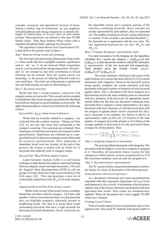 ACEEE Int. J. on Network Security , Vol. 02, No. 02, Apr 2011

concepts, synonyms and specialized versions of terms.                     the algorithm carries out a syntactic parsing of the
Taking a further step of refinement, we use anaphoric                     sentences containing keywords. Since concepts are
referential phrases and strong conjunctions to identify the               usually represented by noun phrases, they are separated
length of cohesiveness or lexical chain of each salient                   out. The number of instances of each vicinity related pair
concept. These parameters are utilized to fine tune TF-IDF                is counted. If this exceeds a pre-decided threshold τv ,
feature values. Only those features whose values cross a                  the keyword set is augmented with the new term. The
stipulated threshold finally represent the document.                      two augmented keyword sets are now AK lex(c) and
     The algorithm Context-driven Text Classification CTC,                AKimc(c).
is described in the pseudo-code in figure 1.
                                                                       Step 3: Evaluate documents’ representative index:
Step1: Removal of stop words and stemming:
     The first step is pre-processing of documents. Stop words,
i.e. those words that have negligible semantic significance
such as ‘the’ ‘an’ ‘a’ etc are removed. Weak conjunctions
such as ‘and’ are removed but strong conjunctions ‘therefore’
and ‘so’ are retained so that their contribution to lexical
chaining can be utilized. Next the system carries out                           The cosine similarity, which gives the cosine of the
stemming, viz. the process of reducing inflected words to a            angle between two vectors has been used in [12,22] to match
root word form. The entire set of documents is partitioned             documents with categories. However the keyword vectors
into one thrid training set and two third testing set.                 being equally weighted, the cosine similarity will bias
Step 2: Keyword extraction:                                            documents with equal number of instances of each keyword
     Words that bear a strong semantic connection with                 against others. Also, a document with more instances of a
category names are keywords. This concept can be extended              keyword may receive the same similarity score as a document
to hypothesize that words strongly associated with identified          with less instances of the keyword. An appropriate metric
keywords are themselves good candidates as keywords. We                should reflect the fact that any document containing more
apply these principles to extract keywords from the following          keywords from a category is more representative of it and a
sources.                                                               document with more instances of each keyword deals with
                                                                       the category in greater detail. Given a keyword list AK(c)
   Keyword Set-            from lexical references:
                                                                       and a document d we multiply two factors to derive its
       Words that are lexically related to a category c are            representative index ρ(AK(c),d): (1) fraction of the total
   collected from the wordnet resource. Taking cue from                number of category keywords present in d (2) Ratio of the
   [12], we use only that sense that corresponds to the                average numbers of keywords in d to the sum total of these
   category’s meaning. First synonyms are extracted. Then              averages for all documents. Thus:
   hypernyms of each term are transitively located to allow
                                                                                             A K (d )      ∑ T F _ ID F ( w ∈ A K (d )
                                                                                                                           i

   generalization. Hypernyms are collected up to a pre-                ρ ( A K (c ), d ) =            ⋅       i

                                                                                             A K (c )     ∑ ∑ T F _ ID F ( w ∈ A K (d
                                                                                                                               i         k   )
   specified level k so that term meanings are not obfuscated                                             k       i


   by excessive generalization. Next, hyponyms at                       Step 4: Assigning categories to documents:
   immediate lower level are located. At the end of this                         The next step labels documents with categories. The
   process, the system is armed with an initial set of                 document with the highest r-score for a category is assigned
   keywords that explicitly refer to category names.                   to it. Thereafter, all documents whose r-scores for that
   Keyword Set-             from implicit context:                     category are within a preset category assignment factor F of
                                                                       this maximum similarity score are also are assigned to it.
       Latent Semantic Analysis (LSA) is a well known
   technique to help identify the implicit contextual bonding           Step 5: Document feature representation:
   between category names and input documents. LSA uses                    The TC system utilizes contextual information to derive
   the Singular Value Decomposition (SVD) to cull out                  the feature set values of documents in the following ways:
   groups of words which have high vector similarity in the            Generalization with lexical references:
   LSA space [20]. This step generates a new set of
                                                                           As a document is browsed, new terms encountered are
   contextually related keywords AKimc(c) for each category
                                                                       annotated with their synonyms, hypernyms for k-up levels
   c.
                                                                       and hyponyms k-down levels. A rescanning of the document
   Augmented Keyword Sets from vicinity context:                       replaces any of the lexical references encountered with their
        Words in the vicinity of keywords weave a semantic             equivalent base words. Term counts are simultaneously
   thread that correlates with the category. LSA does club             updated. When all documents have been tagged, TF-IDF
   together word co-occurring anywhere in a document but               values are evaluated.
   does not highlight semantics inherently present in                  Creating Lexical chains:
   neighboring words. The idea is to locate those words
                                                                           Vertical search engines focus on a particular topic or text
   surrounding keywords that have a high potential for
                                                                       segment only. They need TC methods with greater depth of
   becoming keywords themselves. Given a keyword set,

© 2011 ACEEE                                                      25
DOI: 01.IJNS.02.02.196
 
