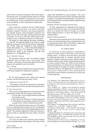 ACEEE Int. J. on Network Security , Vol. 02, No. 02, Apr 2011

search. This is in contrast with generic Web search engines.          capture their faithfulness to a given category. The r-score
Towards this goal, we recognize that the extent of coverage           used here encodes the extent to which a document represents
of a concept is as important as its frequency of occurrence.          a category. It encapsulates both parameters ; the fraction of
In our framework, we have introduced an optional step that            the keywords present in a document and the weighted average
can be invoked for vertical categorization requirements.              keywords frequency
Lexical chaining:                                                     Weighting TF-IDF with length of lexical chain:
    Links consecutive sentences that are related though                   To allow categorization for applications that require a
repetition of a concept term or its lexical references                vertical search based on a topic, we use lexical chaining that
(iteration), anaphoric references and strong conjunctions             allows us to measure the extent of coverage on a concept.
[21]. Besides iteration, resolved anaphoric references also           Being compute-intensive, we allow this feature as a user-
lead to the next link in the chain. Strong conjunctions such          requested option.
as therefore or so serve as final links. When a gap of a few          Tunable Guiding parameters:
sentences occurs, it indicates termination of a local chain.
                                                                          Parameters such as maximum level of lexical referencing,
                                                                      vicinity score threshold and category assignment factor can
                                                                      be experimentally tuned. There is flexibility to adjust them
                                                                      for different applications and input categories.

                                                                                               VI. CONCLUSION
                                                                          In conclusion, we have proposed a comprehensive
                                                                      scheme for context based TC that starts its job with only
Step 6: Classifier Training:                                          category names. A cohesive set of keywords is generated
                                                                      by exploiting three kinds of semantic cohesion; lexical
    The documents output by step 4 are positively labeled
                                                                      references, implicit context and vicinity induced cohesion.
documents. They are used to train a set of binary SVM
                                                                      Semantic cohesion is also utilized for representing documents
classifiers, one category. All documents labeled with a given
                                                                      as context oriented feature sets. While lexical references
category are employed to train its classifier.
                                                                      bring in generalization, an optional lexical chaining scheme
Step 7: Testing:                                                      allows the depth of coverage of concepts to influence the
    The test documents are applied to the trained classifiers         classification decision. The application of context at various
to be finally assigned their appropriate categories.                  levels gives a framework for more meaning-driven
                                                                      classification which cannot be expected from a purely bag-
                        V.DISCUSSION                                  of-words approach.
   The TC system proposed above differs from reported                                          REFERENCES
schemes with the following innovations. In this
                                                                       [1] F. Sebastani, “Text categorization”, Trans. of State-of-the-art
A. Application of context for TC:                                     in Science and Engineering, Procs Text Mining and its Applications
    In this paper, context driven information is utilized for         to Intelligence, CRM and Knowledge Management, volume 17,
                                                                      2005, WIT Press.
keyword generation as well as for document representation.
                                                                        [2] S. Pradhan et.al., “Support vector learning for semantic
 B. Keyword extraction:                                               argument classification,” Machine Learning, 60, pp 11-39, 2005.
                                                                       [3] William W. Cohen and Y. Singer, “Context Sensitive Learning
     We use a three pronged approach to extracting keywords
                                                                      Methods for Text Categorization,” ACM Transaction on
automatically staring with only category names using,                 Information Systems, Vol 17 No.2, Pages 141-173, 1999.
        i. An LSA space vector similarity between documents            [4] I. Androutsopoulos et al., “Learning to filter spam mail: a Bayes
           and category names                                         and a memory based approach,” Procs of the workshop “Machine
        ii. Deriving lexical references to category names and         Learning and Textual Information Access”, 4 th European
        iii. Utilizing the strong semantic connection between         Conference on Principles and Practice of Knowledge discovery in
           concepts in the vicinity of identified keywords.           Databases, 2000.
                                                                       [5] Q. Wang al, “SVM Based Spam Filter with Active and Online
     While the first method has been tried out in [22] and the        Learning”, Procs. of the TREC Conference, 2006.
first two combined has been reported in [12], our algorithm             [6] Jiang Su; Harry Zhang, “ A Fast Decision Tree learning
augments both kinds of keywords by tapping distance based             algorithm”, Procs of the 21st conf. on AI-Vol. 1 Boston, Pages
context. The combined approach for keyword extraction is              500-505, , 2006.
geared towards an expanded and more cohesive keyword                   [7] Stephen Bloehdorn et al, “Boosting for text classification with
set.                                                                  semantic features”, Procs. of the MSW 2004 workshop at the 10th
                                                                      ACM SIGKDD Conference on Knowledge Discovery and Data
Document to category matching:
                                                                      Mining , AUG (2004) , p. 70-87.
    In [12,22], the authors have used the cosine similarity             [8] El-Sayed M. El-Alfy, Fares S. Al-Qunaieer, “A Fuzzy
metric to map documents with categories. This does not truly          Similarity Approach for Automated Spam Filtering”, Procs. of the


© 2011 ACEEE                                                     26
DOI: 01.IJNS.02.02.196
 