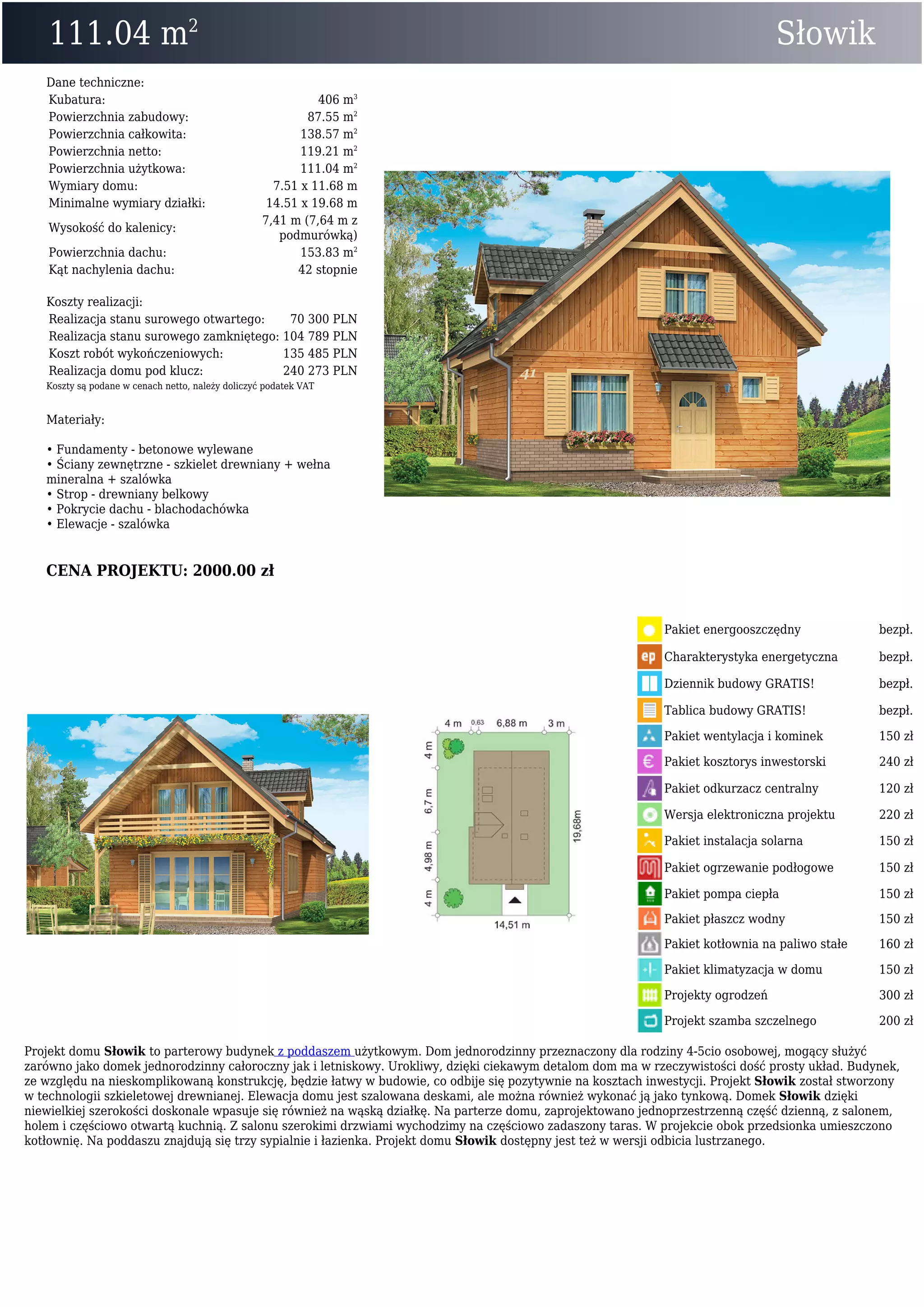 111.04 m2
Słowik
Dane techniczne:
Kubatura: 406 m3
Powierzchnia zabudowy: 87.55 m2
Powierzchnia całkowita: 138.57 m2
Powierzchnia netto: 119.21 m2
Powierzchnia użytkowa: 111.04 m2
Wymiary domu: 7.51 x 11.68 m
Minimalne wymiary działki: 14.51 x 19.68 m
Wysokość do kalenicy:
7,41 m (7,64 m z
podmurówką)
Powierzchnia dachu: 153.83 m2
Kąt nachylenia dachu: 42 stopnie
Koszty realizacji:
Realizacja stanu surowego otwartego: 70 300 PLN
Realizacja stanu surowego zamkniętego: 104 789 PLN
Koszt robót wykończeniowych: 135 485 PLN
Realizacja domu pod klucz: 240 273 PLN
Koszty są podane w cenach netto, należy doliczyć podatek VAT
Materiały:
• Fundamenty - betonowe wylewane
• Ściany zewnętrzne - szkielet drewniany + wełna
mineralna + szalówka
• Strop - drewniany belkowy
• Pokrycie dachu - blachodachówka
• Elewacje - szalówka
CENA PROJEKTU: 2000.00 zł
Pakiet energooszczędny bezpł.
Charakterystyka energetyczna bezpł.
Dziennik budowy GRATIS! bezpł.
Tablica budowy GRATIS! bezpł.
Pakiet wentylacja i kominek 150 zł
Pakiet kosztorys inwestorski 240 zł
Pakiet odkurzacz centralny 120 zł
Wersja elektroniczna projektu 220 zł
Pakiet instalacja solarna 150 zł
Pakiet ogrzewanie podłogowe 150 zł
Pakiet pompa ciepła 150 zł
Pakiet płaszcz wodny 150 zł
Pakiet kotłownia na paliwo stałe 160 zł
Pakiet klimatyzacja w domu 150 zł
Projekty ogrodzeń 300 zł
Projekt szamba szczelnego 200 zł
Projekt domu Słowik to parterowy budynek z poddaszem użytkowym. Dom jednorodzinny przeznaczony dla rodziny 4-5cio osobowej, mogący służyć
zarówno jako domek jednorodzinny całoroczny jak i letniskowy. Urokliwy, dzięki ciekawym detalom dom ma w rzeczywistości dość prosty układ. Budynek,
ze względu na nieskomplikowaną konstrukcję, będzie łatwy w budowie, co odbije się pozytywnie na kosztach inwestycji. Projekt Słowik został stworzony
w technologii szkieletowej drewnianej. Elewacja domu jest szalowana deskami, ale można również wykonać ją jako tynkową. Domek Słowik dzięki
niewielkiej szerokości doskonale wpasuje się również na wąską działkę. Na parterze domu, zaprojektowano jednoprzestrzenną część dzienną, z salonem,
holem i częściowo otwartą kuchnią. Z salonu szerokimi drzwiami wychodzimy na częściowo zadaszony taras. W projekcie obok przedsionka umieszczono
kotłownię. Na poddaszu znajdują się trzy sypialnie i łazienka. Projekt domu Słowik dostępny jest też w wersji odbicia lustrzanego.
 