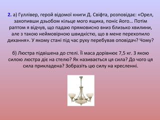 2. а) Гуллівер, герой відомої книги Д. Свіфта, розповідає: «Орел,
захопивши дзьобом кільце мого ящика, поніс його… Потім
раптом я відчув, що падаю прямовисно вниз близько хвилини,
але з такою неймовірною швидкістю, що в мене перехопило
дихання». У якому стані під час руху перебував оповідач? Чому?
б) Люстра підвішена до стелі. Її маса дорівнює 7,5 кг. З якою
силою люстра діє на стелю? Як називається ця сила? До чого ця
сила прикладена? Зобразіть цю силу на кресленні.

 