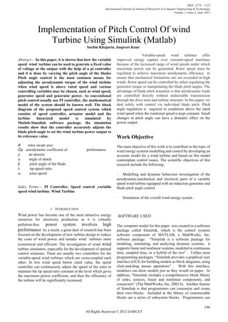 ISSN: 2278 – 1323
                                                          International Journal of Advanced Research in Computer Engineering & Technology
                                                                                                              Volume 1, Issue 4, June 2012




              Implementation of Pitch Control Of wind
                 Turbine Using Simulink (Matlab)
                                             Sachin Khajuria, Jaspreet Kaur

                                                                                 Variable-speed       wind     turbines     offer
Abstract— In this paper, it is shown that how the variable        improved energy capture over constant-speed machines
speed wind turbine can be used to generate a fixed value          because of the increased range of wind speeds under which
of voltage at the output with the help of a pi controller         maximum power can be generated. Rotor speed must be
and it is done by varying the pitch angle of the blades           regulated to achieve maximum aerodynamic efficiency to
Pitch angle control is the most common means for                  ensure that mechanical limitations are not exceeded in high
adjusting the aerodynamic torque of the wind turbine              winds .Rotor speed can be controlled by either regulating the
when wind speed is above rated speed and various                  generator torque or manipulating the blade pitch angles. The
controlling variables may be chosen, such as wind speed,          advantage of blade pitch actuation is that aerodynamic loads
generator speed and generator power. As conventional              are controlled directly without undesirable transmission
pitch control usually use PI controller, the mathematical         through the drive train and turbine structure. In this paper, we
model of the system should be known well. The block               deal solely with control via individual blade pitch. Pitch
diagram of the proposed speed control system which                angle regulation is required in conditions above the rated
consists of speed controller, actuator model and the              wind speed when the rotational speed is kept constant. Small
turbine     linearized     model    is    simulated    by         changes in pitch angle can have a dramatic effect on the
Matlab-Simulink software package. the simulation                  power output.
results show that the controller accurately adjusts the
blade pitch angle to set the wind turbine power output to
its reference value.                                              Work Objective
A        rotor swept area                                         The main objective of this work is to contribute to the topic of
Cp aerodynamic coefficient of                performance          wind energy systems modelling and control by developing an
air density                                             accurate model for a wind turbine and based on this model
angle of attack                                         contemplate control issues. The scientific objectives of this
pitch angle of the blade                               research include the following:
tip-speed ratio
rotor-speed                                             • Modelling and dynamic behaviour investigation of the
                                                                  aerodynamic,mechanical and electrical parts of a variable
                                                                  speed wind turbine equipped with an induction generator and
Index Terms— PI Controller, Speed control ,variable               blade pitch angle control.
speed wind turbine. Wind Turbine
                                                                  •    Simulation of the overall wind energy system .

                       I.   INTRODUCTION
Wind power has become one of the most attractive energy            SOFTWARE USED
resources for electricity production as it is virtually
pollution-free. power          system involves high               The computer model for this paper was created in a software
performance As a result, a great deal of research has been        package called Simulink, which is the control systems
focused on the development of new turbine design to reduce        software component of MATLAB, a MathWorks, Inc.
the costs of wind power and tomake wind turbines more             software package. “Simulink is a software package for
economical and efficient. The investigation of wind wind          modeling, simulating, and analyzing dynamic systems, it
turbine simulators, especially for the development of optimal     supports linear and nonlinear systems, modeled in continuous
control solutions. There are usually two controllers for the      time, sampled time, or a hybrid of the two” . Unlike most
variable-speed wind turbines which are cross-coupled each         programming packages, “Simulink provides a graphical user
other, In low wind speed below rated value, the speed             interface (GUI) for building models as block diagrams, using
controller can continuously adjust the speed of the rotor to      click-and-drag mouse operations” . With this interface,
maintain the tip speed ratio constant at the level which gives    modelers can draw models just as they would on paper. In
the maximum power coefficient, and then the efficiency of         addition, “Simulink includes a comprehensive block library
the turbine will be significantly increased.                      of sinks, sources, linear and nonlinear components, and
                                                                  connectors” (The MathWorks, Inc, 2002 b). Another feature
                                                                  of Simulink is that programmers can customize and create
                                                                  their own blocks. Included in the library of customizable
                                                                  blocks are a series of subsystem blocks. Programmers can

                                                                                                                                     196
                                            All Rights Reserved © 2012 IJARCET
 