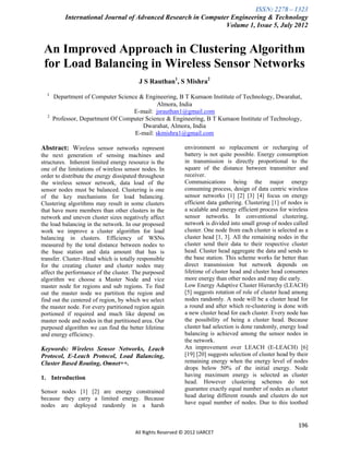 ISSN: 2278 – 1323
          International Journal of Advanced Research in Computer Engineering & Technology
                                                               Volume 1, Issue 5, July 2012


 An Improved Approach in Clustering Algorithm
 for Load Balancing in Wireless Sensor Networks
                                         J S Rauthan1, S Mishra2
  1
      Department of Computer Science & Engineering, B T Kumaon Institute of Technology, Dwarahat,
                                            Almora, India
                                   E-mail: jsrauthan1@gmail.com
  2
      Professor, Department Of Computer Science & Engineering, B T Kumaon Institute of Technology,
                                       Dwarahat, Almora, India
                                   E-mail: skmishra1@gmail.com

Abstract: Wireless sensor networks represent                environment so replacement or recharging of
the next generation of sensing machines and                 battery is not quite possible. Energy consumption
structures. Inherent limited energy resource is the         in transmission is directly proportional to the
one of the limitations of wireless sensor nodes. In         square of the distance between transmitter and
order to distribute the energy dissipated throughout        receiver.
the wireless sensor network, data load of the               Communications being the major energy
sensor nodes must be balanced. Clustering is one            consuming process, design of data centric wireless
of the key mechanisms for load balancing.                   sensor networks [1] [2] [3] [4] focus on energy
Clustering algorithms may result in some clusters           efficient data gathering. Clustering [1] of nodes is
that have more members than other clusters in the           a scalable and energy efficient process for wireless
network and uneven cluster sizes negatively affect          sensor networks. In conventional clustering,
the load balancing in the network. In our proposed          network is divided into small group of nodes called
work we improve a cluster algorithm for load                cluster. One node from each cluster is selected as a
balancing in clusters. Efficiency of WSNs                   cluster head [1, 3]. All the remaining nodes in the
measured by the total distance between nodes to             cluster send their data to their respective cluster
the base station and data amount that has is                head. Cluster head aggregate the data and sends to
transfer. Cluster–Head which is totally responsible         the base station. This scheme works far better than
for the creating cluster and cluster nodes may              direct transmission but network depends on
affect the performance of the cluster. The purposed         lifetime of cluster head and cluster head consumes
algorithm we choose a Master Node and vice                  more energy than other nodes and may die early.
master node for regions and sub regions. To find            Low Energy Adaptive Cluster Hierarchy (LEACH)
out the master node we partition the region and             [5] suggests rotation of role of cluster head among
find out the centered of region, by which we select         nodes randomly. A node will be a cluster head for
the master node. For every partitioned region again         a round and after which re-clustering is done with
portioned if required and much like depend on               a new cluster head for each cluster. Every node has
master node and nodes in that partitioned area. Our         the possibility of being a cluster head. Because
purposed algorithm we can find the better lifetime          cluster had selection is done randomly, energy load
and energy efficiency.                                      balancing is achieved among the sensor nodes in
                                                            the network.
Keywords: Wireless Sensor Networks, Leach                   An improvement over LEACH (E-LEACH) [6]
Protocol, E-Leach Protocol, Load Balancing,                 [19] [20] suggests selection of cluster head by their
Cluster Based Routing, Omnet++.                             remaining energy when the energy level of nodes
                                                            drops below 50% of the initial energy. Node
1. Introduction                                             having maximum energy is selected as cluster
                                                            head. However clustering schemes do not
Sensor nodes [1] [2] are energy constrained                 guarantee exactly equal number of nodes as cluster
because they carry a limited energy. Because                head during different rounds and clusters do not
nodes are deployed randomly in a harsh                      have equal number of nodes. Due to this toothed


                                                                                                            196
                                       All Rights Reserved © 2012 IJARCET
 
