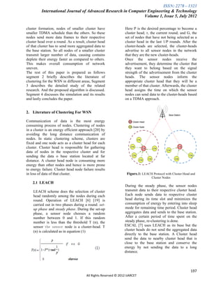 ISSN: 2278 – 1323
          International Journal of Advanced Research in Computer Engineering & Technology
                                                               Volume 1, Issue 5, July 2012

cluster formation, nodes of smaller cluster have                 Here P is the desired percentage to become a
smaller TDMA schedule than the others. So these                  cluster head; r, the current round; and G, the
nodes send more data frames to their respective                  set of nodes that have not being selected as a
cluster head over a round. As a result, cluster head             cluster head in the last 1/P rounds. After the
of that cluster has to send more aggregated data to              cluster-heads are selected, the cluster-heads
the base station. So all nodes of a smaller cluster              advertise to all sensor nodes in the network
transmit larger number of data, causing contains                 that they are the new cluster-heads.
deplete their energy faster as compared to others.               Once the sensor nodes receive the
This makes overall consumption of network                        advertisement, they determine the cluster that
uneven.                                                          they want to belong based on the signal
The rest of this paper is prepared as follows                    strength of the advertisement from the cluster
segment 2 briefly describes the literature of                    heads. The sensor nodes inform the
clustering for the WSN in different areas, Segment               appropriate cluster head that they will be a
3 describes the detailed study of the related                    member of that cluster. Afterwards, the cluster
research. And the proposed algorithm is discussed.               head assigns the time on which the sensor
Segment 4 discusses the simulation and its results               nodes can send data to the cluster-heads based
and lastly concludes the paper.                                  on a TDMA approach.


2. Literature of Clustering For WSN

Communication of data is the most energy
consuming process of nodes. Clustering of nodes
in a cluster is an energy efficient approach [20] by
avoiding the long distance communication of
nodes. In static clustering scheme, clusters are
fixed and one node acts as a cluster head for each
cluster. Cluster head is responsible for gathering
data of nodes in the respective cluster and for
sending the data o base station located at far
distance. A cluster head node is consuming more
energy than other nodes and hence is more prone
to energy failure. Cluster head node failure results
in loss of data of that cluster.                                  Figure.1: LEACH Protocol with Cluster Head and
                                                                                  Cluster Nodes
    2.1 LEACH
                                                                During the steady phase, the sensor nodes
    LEACH scheme does the selection of cluster                  transmit data to their respective cluster head.
    head randomly among the nodes during each                   Each node sends data to respective cluster
    round. Operation of LEACH [6] [19] is                       head during its time slot and minimizes the
    carried out in two phases during a round: set-              consumption of energy by entering into sleep
    up phase and steady phase. During the set-up                mode for remaining time period. Cluster head
    phase, a sensor node chooses a random                       aggregates data and sends to the base station.
    number between 0 and 1. If this random                      After a certain period of time spent on the
    number is less than the threshold T (n), the                steady phase, re-clustering is done.
    sensor the sensor node is a cluster-head. T                 ESCAL [7] uses LEACH as its base but the
    (n) is calculated as in equation (1)                        cluster heads do not send the aggregated data
                                                                directly to the base station. A Cluster head
                                                                send the data to nearby cluster head that is
                                                                close to the base station and conserve the
                                                                energy by not sending the data to a long
                                                                distance.




                                                                                                             197
                                       All Rights Reserved © 2012 IJARCET
 