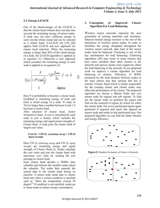 ISSN: 2278 – 1323
      International Journal of Advanced Research in Computer Engineering & Technology
                                                           Volume 1, Issue 5, July 2012

2.2 Energy-LEACH
                                                         3. Conception    of   Improved             Cluster
One of the disadvantages of the LEACH is                    Algorithm For Load Balancing
that the cluster head rotation does not take into
account the remaining energy of sensor nodes.            Wireless sensor networks represent the next
A node may not have sufficient energy to                 generation of sensing machines and structures.
carry out the whole round and can be selected            Inherent limited energy resource is the one of the
as a cluster head. E-LEACH [6] [19] [20]                 limitations of wireless sensor nodes. In order to
applies both LEACH and new approach for                  distribute the energy dissipated throughout the
cluster head selection. When the remaining               wireless sensor network, data load of the sensor
energy is larger than 50% of the initial energy          nodes must be balanced. Clustering is one of the
of a node, the LEACH algorithm is applied as             key mechanisms for load balancing. Clustering
in equation (1). Otherwise a new approach                algorithms [20] may result in some clusters that
which considers the remaining energy in each             have more members than other clusters in the
node is applied as in equation (2).                      network and uneven cluster sizes negatively affect
                                                         the load balancing in the network. In our proposed
                                                         work we improve a cluster algorithm for load
                                                         balancing in clusters. Efficiency of WSNs
                                                         measured by the total distance between nodes to
                                                         the base station and data amount that has is
                                                         transfer. Cluster–Head which is totally responsible
                                                         for the creating cluster and cluster nodes may
                                                         affect the performance of the cluster. The purposed
                                                         algorithm we choose a Master Node and vice
Here P is probability to become a cluster head,          master node for regions and sub regions. To find
Eredidual is remaining energy of node and                out the master node we partition the region and
Einit is initial energy of a node. If value of           find out the centered of region, by which we select
T(n) is larger than a number between 0 and 1 it          the master node. For every partitioned region again
becomes a cluster head.                                  portioned if required and much like depend on
After selection of cluster head, cluster                 master node and nodes in that partitioned area. Our
formation is done. A cost is calculated by each          purposed algorithm we can find the better lifetime
node to join a cluster, which includes the               and energy efficiency.
remaining energy and signal power strength of
Cluster head. A node joins the cluster head of
largest cost value.

    Cost (i) = CH (i) remaining energy + CH (i)
    signal strength

Here CH (i) remaining energy and CH (i) signal
strength are remaining energy and signal
strength of Cluster Head (i). Nodes calculate
the cost value and join the cluster head with               Figure.2: Random Formation of Nodes in Network
maximum cost value by sending the join
message to cluster head.
Each cluster head decides a TDMA time
schedule and informs the member nodes about
the schedule. The nodes then transmit the
sensed data to the cluster head during its
timeslot. A sensor node sends data to cluster
head only when a certain condition is satisfied
such as “Does the temperature exceed 30
degree?” If condition is not satisfied, nodes go
to sleep mode to reduce energy consumption.


                                                                                                         198
                                    All Rights Reserved © 2012 IJARCET
 