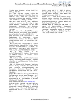 ISSN: 2278 – 1323
         International Journal of Advanced Research in Computer Engineering & Technology
                                                              Volume 1, Issue 5, July 2012

Wireless sensor Networks,” In Proc. 5th ICCSA,             [18] K. Subbu and X. Li, “SFRP: A selective
2007, pp. 399-404.                                         flooding-based routing protocol for clustered
[7] C. Jing, T. GU and L. Chang, “ESCAL: An                wireless sensor networks”, IEEE Radio and
Energy-Saving Clustering Algorithm Based on                Wireless Symposium. RWS‟ 10.
LEACH,” Proc. IEEE Int. Symposium on                       [19] H. Lu, J. Li, and G. Wang, “A novel energy
Knowledge Acquisition and Modeling Workshop,               efficient routing algorithm for hierarchically
2008. KAM Workshop 2008, pp. 403-406.                      clustered wireless sensor networks”, International
[8] F. Ye, A. Chen, S. Liu, L. Zhang, “A scalable          Conference on Frontier of Computer Science and
solution to minimum cost forwarding in large               Technology, 2009, pp. 565-570.
sensor networks,” Proceedings of the tenth                 [20] S.K. Singh, M.P. Singh, and D.K. Singh, “A
International    Conference      on     Computer           survey     of      Energy-Efficient   Hierarchical
Communications and Networks (ICCCN), pp. 304-              Clusterbased Routing in Wireless Sensor
309, 2001.                                                 Networks”, International Journal of Advanced
[9] Akkaya K. and Younis M., 2005"A survey on              Networking and Application (IJANA), Sept.–Oct.
routing protocols for wireless Sensor network,"            2010, vol. 02, issue 02, pp. 570–580.
journal of Adhoc Networks, vol 3, 325-349 .
[10] Heinzelman W.R., Chandrakasan A, and
Balakrishnan     H.,    2000"Energy      Efficient
Communication Protocol for Wireless Micro
sensor Networks," Proc. 33rd Hawaii Int’l. Conf.
Sys. Sci.
 [11] Lin SHEN and Xiangquan SHI: A Location
Based Clustering Algorithm for Wireless Sensor
Networks, INTERNATIONAL JOURNAL OF
INTELLIGENT CONTROL AND SYSTEMS,
VOL. 13, NO. 3, SEPTEMBER 2008, 208-213
 [12]     M.     Bani     Yassein,     A.      Al-
zou’bi,Y.Khamayesh,W. Mardini: “Improvement
on LEACH Protocol of Wireless Sensor
Network(VLEACH).”
 [13] Mudasser Iqbal , Iqbal Gondal, Laurence
Dooley: “An Energy-Aware Dynamic Clustering
Algorithm for Load Balancing in Wireless Sensor
Networks” 2006.
.[14] J.-H. Chang and L. Tassiulas, “Maximum
Lifetime Routing in Wireless Sensor Networks,”
Proc.     Advanced    Telecommunications      and
Information Distribution Research Program
(ATIRP2000), College Park, MD, pp 334-335,
Mar. 2000.
[15] C. Rahul, J. Rabaey, “Energy Aware Routing
for Low Energy Ad Hoc Sensor Networks,” IEEE
Wireless Communications and Networking
Conference (WCNC), vol.1, Orlando, FL, pp. 350-
355, March 17-21, 2002.
[16] OMNET ++ Website, www.omnetpp.org.
[17] Jun Wang, Yong-Tao Cao, Jun-Yuan Xie,
Shi-Fu Chen: “Energy Eficient Backoff
Hierarchical Clustering Algorithms for Multi-Hop
Wireless Sensor Networks”, JOURNAL OF
COMPUTER SCIENCE AND TECHNOLOGY
2011.



                                                                                                         202
                                      All Rights Reserved © 2012 IJARCET
 