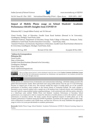 Indian Journal of Natural Sciences www.tnsroindia.org.in ©IJONS
Vol.14 / Issue 81 / Dec / 2023 International Bimonthly (Print) – Open Access ISSN: 0976 – 0997
66932
Yashoda
Impact of Mobile Phone usage on School Students’ Academic
Performance (SSAP): Insights from COVID 19
Philomina M.J1*, I. Joseph Milton Paulraj2 and M. Deivam3
1Guest Faculty, Dept. of Education, Gandhi Gram Rural Institute (Deemed to be University),
Gandhigram, Dindigul, Tamil Nadu, India.
2Assistant Professor, Department of Education, Kongu Nadu College of Education, Thottiyam, Trichy
(Affiliated to Tamil Nadu Teachers Education University) Tamil Nadu, India.
3Assistant Professor, (Contractual), Department of Education, Gandhi Gram Rural Institute (Deemed to
be University), Gandhigram, Dindigul, Tamil Nadu, India
Received: 02 Aug 2023 Revised: 25 Oct 2023 Accepted: 28 Nov 2023
*Address for Correspondence
Philomina M.J
Guest Faculty,
Dept. of Education,
Gandhi Gram Rural Institute (Deemed to be University),
Gandhigram, Dindigul,
Tamil Nadu, India.
Email: srphilomsmi@gmail.com
This is an Open Access Journal / article distributed under the terms of the Creative Commons Attribution License
(CC BY-NC-ND 3.0) which permits unrestricted use, distribution, and reproduction in any medium, provided the
original work is properly cited. All rights reserved.
Mobile phones are a dominant form of information and communication technology, with India ranking second in the
global telecommunication market. Most individuals start using mobile phones from the age of 12 and technology
becomes an integral part of their lives. This research studied the impact of mobile phone use on the academic
performance of secondary school students in the Namsai district of Arunachal Pradesh. The study adopted a
descriptive survey research method with a sample size of 40 students from 4 selected schools, each contributing 5
boys and 5 girls by using stratified random sampling technique. A self-constructed scale with four points, referred to
as a Likert-type scale, entitled "Mobile Phone and Students’ Academic Performance of Secondary School
questionnaire, was employed in order to evaluate the utilization of mobile phones as well as the students’ academic
performance of secondary schools. The study's results showed significant impacts of mobile phone use on the
academic performance of students during the COVID-19 pandemic. It pointed out the negative effects of their usage,
such as distractions in academic work, health issues, and time loss. However, the study establishes that appropriate
usage of cellular devicecan provide benefits in academic performance.
Keywords: Mobile Phone Usage, School Students’ Academic Performance, COVID-19, Remote Learning, Impact on
Studies.
ABSTRACT
RESEARCH ARTICLE
 