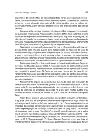 137 
Uma outra estratégia é possível 
exportador de commodities de baixa elasticidade-renda e preços altamente vo-láteis, 
com elevada elasticidade-renda das importações, com elevados passivos 
externos, numa situação internacional de baixa liquidez para os países em 
desenvolvimento, além de baixo crescimento e alto protecionismo dos países 
centrais. 
Como se sabe, a maior parte da redução do déficit em conta corrente veio 
da queda das importações. A redução observada no déficit deve-se tanto à própria 
redução da disponibilidade de crédito externo para algumas importações, ao 
câmbio real desvalorizado, quanto ao baixo crescimento, não apenas da economia 
em geral, mas particularmente ao baixo crescimento da indústria (que é fortemente 
deficitária) em relação ao da agricultura (que exporta mais). 
Na medida em que o Governo permita que o câmbio real se valorize um 
pouco, tanto pela inflação quanto pela estabilização ou redução da taxa de 
câmbio nominal (como parece ser o objetivo atual da política macroeconômica), 
e que o mercado interno e a indústria voltem a crescer, as importações 
provavelmente voltarão a crescer rapidamente. Isso fará o déficit em conta corrente 
aumentar novamente, aumentando mais ainda o passivo externo do País. 
Dada essa situação crítica, a estratégia econômica adotada pelo Governo 
deve ser modificada o quanto antes. A restrição externa da economia brasileira 
deve ser atacada direta e imediatamente, devendo tornar-se a prioridade número 
um da política econômica. O Governo tem que pensar em termos de um 
“orçamento de divisas” quando tomar qualquer decisão de política econômica, 
pois estes são os recursos mais escassos no País (com a infra-estrutura vindo 
em segundo lugar). 
Naturalmente, alguns irão argumentar que nada pode ser feito além de 
deixar o câmbio flutuar livremente e ganhar a confiança dos mercados. Crê-se 
que a inflação e a queda dos salários reais, bem como o recente início de uma 
onda de falências de empresas operando no Brasil com muitos custos e/ou 
dívidas em dólar, mostram os limites do que a taxa de câmbio sozinha pode 
fazer. 
Além disso, existem várias medidas que podem e devem ser tomadas. 
Segue-se uma lista de oito pontos que ilustram o tipo de mudança radical de 
estratégia que é fundamental para evitar o pior: (a) o Governo não deve tomar 
medidas de políticas com sérios efeitos econômicos e sociais reais apenas por 
conta da perseguição da confiança do mercado, que, se “perguntado”, certamente 
dirá que quer mais e mais “sacrifícios” — já está mais do que claro para todos 
que o Governo não precisa, não quer e não vai “dar calote” na dívida interna —; (b) 
o Governo não deve fazer esforços para reduzir o câmbio nominal (nem mesmo 
para os R$ 3,20 propostos pelo Professor Bresser Pereira), pois o real deve se 
manter em torno do seu nível nominal atual, bastante desvalorizado, para dar um 
Indic. Econ. FEE, Porto Alegre, v. 31, n. 1, p. 133-140, jun. 2003 
 