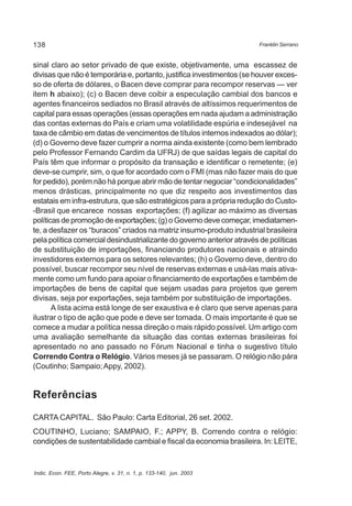 138 
sinal claro ao setor privado de que existe, objetivamente, uma escassez de 
divisas que não é temporária e, portanto, justifica investimentos (se houver exces-so 
de oferta de dólares, o Bacen deve comprar para recompor reservas — ver 
item h abaixo); (c) o Bacen deve coibir a especulação cambial dos bancos e 
agentes financeiros sediados no Brasil através de altíssimos requerimentos de 
capital para essas operações (essas operações em nada ajudam a administração 
das contas externas do País e criam uma volatilidade espúria e indesejável na 
taxa de câmbio em datas de vencimentos de títulos internos indexados ao dólar); 
(d) o Governo deve fazer cumprir a norma ainda existente (como bem lembrado 
pelo Professor Fernando Cardim da UFRJ) de que saídas legais de capital do 
País têm que informar o propósito da transação e identificar o remetente; (e) 
deve-se cumprir, sim, o que for acordado com o FMI (mas não fazer mais do que 
for pedido), porém não há porque abrir mão de tentar negociar “condicionalidades” 
menos drásticas, principalmente no que diz respeito aos investimentos das 
estatais em infra-estrutura, que são estratégicos para a própria redução do Custo- 
-Brasil que encarece nossas exportações; (f) agilizar ao máximo as diversas 
políticas de promoção de exportações; (g) o Governo deve começar, imediatamen-te, 
a desfazer os “buracos” criados na matriz insumo-produto industrial brasileira 
pela política comercial desindustrializante do governo anterior através de políticas 
de substituição de importações, financiando produtores nacionais e atraindo 
investidores externos para os setores relevantes; (h) o Governo deve, dentro do 
possível, buscar recompor seu nível de reservas externas e usá-las mais ativa-mente 
Franklin Serrano 
como um fundo para apoiar o financiamento de exportações e também de 
importações de bens de capital que sejam usadas para projetos que gerem 
divisas, seja por exportações, seja também por substituição de importações. 
A lista acima está longe de ser exaustiva e é claro que serve apenas para 
ilustrar o tipo de ação que pode e deve ser tomada. O mais importante é que se 
comece a mudar a política nessa direção o mais rápido possível. Um artigo com 
uma avaliação semelhante da situação das contas externas brasileiras foi 
apresentado no ano passado no Fórum Nacional e tinha o sugestivo título 
Correndo Contra o Relógio. Vários meses já se passaram. O relógio não pára 
(Coutinho; Sampaio; Appy, 2002). 
Referências 
CARTA CAPITAL. São Paulo: Carta Editorial, 26 set. 2002. 
COUTINHO, Luciano; SAMPAIO, F.; APPY, B. Correndo contra o relógio: 
condições de sustentabilidade cambial e fiscal da economia brasileira. In: LEITE, 
Indic. Econ. FEE, Porto Alegre, v. 31, n. 1, p. 133-140, jun. 2003 
 