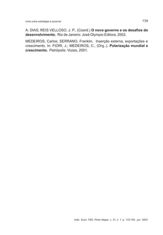 139 
Uma outra estratégia é possível 
A. DIAS; REIS VELLOSO, J. P., (Coord.) O novo governo e os desafios do 
desenvolvimento. Rio de Janeiro: José Olympio Editora, 2002. 
MEDEIROS, Carlos; SERRANO, Franklin. Inserção externa, exportações e 
crescimento. In: FIORI, J.; MEDEIROS, C., (Org..). Polarização mundial e 
crescimento. Petrópolis: Vozes, 2001. 
Indic. Econ. FEE, Porto Alegre, v. 31, n. 1, p. 133-140, jun. 2003 

