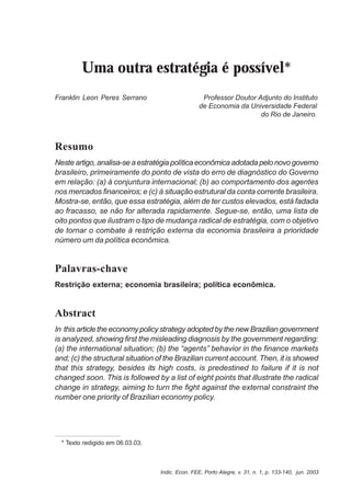 133 
Uma outra estratégia é possível* 
Franklin Leon Peres Serrano Professor Doutor Adjunto do Instituto 
de Economia da Universidade Federal 
do Rio de Janeiro. 
Resumo 
Neste artigo, analisa-se a estratégia política econômica adotada pelo novo governo 
brasileiro, primeiramente do ponto de vista do erro de diagnóstico do Governo 
em relação: (a) à conjuntura internacional; (b) ao comportamento dos agentes 
nos mercados financeiros; e (c) à situação estrutural da conta corrente brasileira. 
Mostra-se, então, que essa estratégia, além de ter custos elevados, está fadada 
ao fracasso, se não for alterada rapidamente. Segue-se, então, uma lista de 
oito pontos que ilustram o tipo de mudança radical de estratégia, com o objetivo 
de tornar o combate à restrição externa da economia brasileira a prioridade 
número um da política econômica. 
Palavras-chave 
Restrição externa; economia brasileira; política econômica. 
Abstract 
In this article the economy policy strategy adopted by the new Brazilian government 
is analyzed, showing first the misleading diagnosis by the government regarding: 
(a) the international situation; (b) the “agents” behavior in the finance markets 
and; (c) the structural situation of the Brazilian current account. Then, it is showed 
that this strategy, besides its high costs, is predestined to failure if it is not 
changed soon. This is followed by a list of eight points that illustrate the radical 
change in strategy, aiming to turn the fight against the external constraint the 
number one priority of Brazilian economy policy. 
Indic. Econ. FEE, Porto Alegre, v. 31, n. 1, p. 133-140, jun. 2003 
* Texto redigido em 06.03.03. 
 