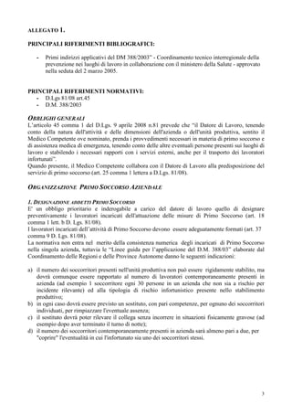 3
ALLEGATO 1.
PRINCIPALI RIFERIMENTI BIBLIOGRAFICI:
- Primi indirizzi applicativi del DM 388/2003” - Coordinamento tecnico interregionale della
prevenzione nei luoghi di lavoro in collaborazione con il ministero della Salute - approvato
nella seduta del 2 marzo 2005.
PRINCIPALI RIFERIMENTI NORMATIVI:
- D.Lgs 81/08 art.45
- D.M. 388/2003
OBBLIGHI GENERALI
L’articolo 45 comma 1 del D.Lgs. 9 aprile 2008 n.81 prevede che “il Datore di Lavoro, tenendo
conto della natura dell'attività e delle dimensioni dell'azienda o dell'unità produttiva, sentito il
Medico Competente ove nominato, prenda i provvedimenti necessari in materia di primo soccorso e
di assistenza medica di emergenza, tenendo conto delle altre eventuali persone presenti sui luoghi di
lavoro e stabilendo i necessari rapporti con i servizi esterni, anche per il trasporto dei lavoratori
infortunati”.
Quando presente, il Medico Competente collabora con il Datore di Lavoro alla predisposizione del
servizio di primo soccorso (art. 25 comma 1 lettera a D.Lgs. 81/08).
ORGANIZZAZIONE PRIMO SOCCORSO AZIENDALE
1. DESIGNAZIONE ADDETTI PRIMO SOCCORSO
E' un obbligo prioritario e inderogabile a carico del datore di lavoro quello di designare
preventivamente i lavoratori incaricati dell'attuazione delle misure di Primo Soccorso (art. 18
comma 1 lett. b D. Lgs. 81/08).
I lavoratori incaricati dell’attività di Primo Soccorso devono essere adeguatamente formati (art. 37
comma 9 D. Lgs. 81/08).
La normativa non entra nel merito della consistenza numerica degli incaricati di Primo Soccorso
nella singola azienda, tuttavia le “Linee guida per l’applicazione del D.M. 388/03” elaborate dal
Coordinamento delle Regioni e delle Province Autonome danno le seguenti indicazioni:
a) il numero dei soccorritori presenti nell'unità produttiva non può essere rigidamente stabilito, ma
dovrà comunque essere rapportato al numero di lavoratori contemporaneamente presenti in
azienda (ad esempio 1 soccorritore ogni 30 persone in un azienda che non sia a rischio per
incidente rilevante) ed alla tipologia di rischio infortunistico presente nello stabilimento
produttivo;
b) in ogni caso dovrà essere previsto un sostituto, con pari competenze, per ognuno dei soccorritori
individuati, per rimpiazzare l'eventuale assenza;
c) il sostituto dovrà poter rilevare il collega senza incorrere in situazioni fisicamente gravose (ad
esempio dopo aver terminato il turno di notte);
d) il numero dei soccorritori contemporaneamente presenti in azienda sarà almeno pari a due, per
"coprire" l'eventualità in cui l'infortunato sia uno dei soccorritori stessi.
 
