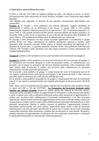 4
2. FORMAZIONE ADDETTI PRIMO SOCCORSO
Il D.M. n. 388 del 15.07.2003 ha stabilito obblighi da parte del Datore di lavoro in merito
all’organizzazione delle attrezzature di Primo Soccorso aziendali e alla Formazione degli addetti
designati.
Tali obblighi sono rapportati in funzione di una specifica classificazione dell’azienda, così
riassumibile:
Gruppo A: I) Aziende o unita' produttive con attivita' industriali, soggette all'obbligo di
dichiarazione o notifica, di cui all'articolo 2, del D.Lgs. 17 agosto 1999, n. 334, centrali
termoelettriche, impianti e laboratori nucleari di cui agli articoli 7, 28 e 33 del decreto legislativo 17
marzo 1995, n. 230, aziende estrattive ed altre attivita' minerarie definite dal decreto legislativo 25
novembre 1996, n. 624, lavori in sotterraneo di cui al decreto del Presidente della Repubblica 20
marzo 1956, n. 320, aziende per la fabbricazione di esplosivi, polveri e munizioni;
II) Aziende o unita' produttive con oltre cinque lavoratori appartenenti o riconducibili ai gruppi
tariffari INAIL con indice infortunistico di inabilita' permanente superiore a quattro, quali
desumibili dalle statistiche nazionali INAIL relative al triennio precedente ed aggiornate al 31
dicembre di ciascun anno. Le predette statistiche nazionali INAIL sono pubblicate nella Gazzetta
Ufficiale; III) Aziende o unita' produttive con oltre cinque lavoratori a tempo indeterminato nel
comparto dell'agricoltura.
Gruppo B: aziende o unita' produttive con tre o piu' lavoratori che non rientrano nel gruppo A.
Gruppo C: aziende o unita' produttive con meno di tre lavoratori che non rientrano nel gruppo A.
La Formazione dei lavoratori designati e' svolta da personale medico, in collaborazione, ove
possibile, con il sistema di emergenza del Servizio Sanitario Nazionale; nello svolgimento della
parte pratica della Formazione il medico può avvalersi della collaborazione di personale
infermieristico o di altro personale specializzato.
Per le aziende o unità produttive di gruppo A i tempi minimi del corso di Formazione sono di 16
ore, mentre i contenuti minimi sono riportati nell’allegato 3, che fa parte del D.M. n. 388, e devono
prevedere anche la trattazione dei rischi specifici dell'attività svolta.
Per le aziende o unità produttive di gruppo B e di gruppo C i tempi minimi del corso di Formazione
sono di 12 ore, mentre i contenuti minimi sono riportati nell’allegato 4, che pure fa parte del D.M.
n. 388.
Sono validi i corsi di Formazione per gli addetti al pronto soccorso ultimati entro la data di entrata
in vigore del D.M. n. 388 del 15.07.2003. La Formazione dei lavoratori designati andrà
ripetuta con cadenza triennale almeno per quanto attiene alla capacità di intervento pratico.
Anche per quanto riguarda il modulo di aggiornamento la formazione è svolta da personale medico
e anche in questo caso, nello svolgimento della parte pratica della formazione di aggiornamento, il
medico può avvalersi della collaborazione di personale infermieristico o di altro personale
specializzato. Quindi la parte teorica dell’aggiornamento dovrà essere svolta dal medico, mentre per
la parte pratica il medico potrà avvalersi della collaborazione di personale infermieristico o di altro
personale specializzato. Qualora il medico ritenesse di progettare l’aggiornamento formativo
prevedendo esclusivamente una parte pratica, quest’ultima potrà essere svolta da personale
infermieristico o di altro personale specializzato. In questo caso il medico dovrà essere comunque
responsabile scientifico della formazione e risultare tale sia dal punto di vista formale, firmando il
progetto formativo di aggiornamento, sia dal punto di vista sostanziale, monitorando e verificando
la qualità della formazione nei modi che egli riterrà più opportuni.
 