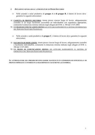5
3. DOTAZIONE MINIMA DELLE ATTREZZATURE DI PRIMO SOCCORSO
⇒ Nelle aziende o unita' produttive di gruppo A e di gruppo B, il datore di lavoro deve
garantire le seguenti attrezzature:
a) CASSETTA DI PRONTO SOCCORSO, tenuta presso ciascun luogo di lavoro, adeguatamente
custodita in un luogo facilmente accessibile ed individuabile con segnaletica appropriata,
contenente la dotazione minima indicata negli allegati del D.M. n. 388 del 15.07.2003.
b) UN MEZZO DI COMUNICAZIONE IDONEO AD ATTIVARE RAPIDAMENTE IL SISTEMA DI EMERGENZA
DEL SERVIZIO SANITARIO NAZIONALE.
⇒ Nelle aziende o unità produttive di gruppo C, il datore di lavoro deve garantire le seguenti
attrezzature:
a) PACCHETTO DI MEDICAZIONE, tenuto presso ciascun luogo di lavoro, adeguatamente custodito
e facilmente individuabile, contenente la dotazione minima indicata negli allegati al D.M. n.
388 del 15.07.2003.
b) UN MEZZO DI COMUNICAZIONE IDONEO AD ATTIVARE RAPIDAMENTE IL SISTEMA DI
EMERGENZA DEL SERVIZIO SANITARIO NAZIONALE.
LE ATTREZZATURE ED I PRESIDI DEVONO ESSERE MANTENUTI IN CONDIZIONI DI EFFICIENZA E DI
PRONTO IMPIEGO E CUSTODITI IN LUOGO IDONEO E FACILMENTE ACCESSIBILE.
 