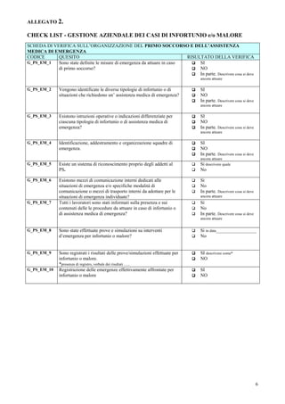 6
ALLEGATO 2.
CHECK LIST - GESTIONE AZIENDALE DEI CASI DI INFORTUNIO e/o MALORE
SCHEDA DI VERIFICA SULL’ORGANIZZAZIONE DEL PRIMO SOCCORSO E DELL’ASSISTENZA
MEDICA DI EMERGENZA
CODICE QUESITO RISULTATO DELLA VERIFICA
G_PS_EM_1 Sono state definite le misure di emergenza da attuare in caso
di primo soccorso?
SI
NO
In parte. Descrivere cosa si deve
ancora attuare
G_PS_EM_2 Vengono identificate le diverse tipologie di infortunio o di
situazioni che richiedono un’ assistenza medica di emergenza?
SI
NO
In parte. Descrivere cosa si deve
ancora attuare
G_PS_EM_3 Esistono istruzioni operative o indicazioni differenziate per
ciascuna tipologia di infortunio o di assistenza medica di
emergenza?
SI
NO
In parte. Descrivere cosa si deve
ancora attuare
G_PS_EM_4 Identificazione, addestramento e organizzazione squadre di
emergenza.
SI
NO
In parte. Descrivere cosa si deve
ancora attuare
G_PS_EM_5 Esiste un sistema di riconoscimento proprio degli addetti al
PS.
Si descrivere quale
No
G_PS_EM_6 Esistono mezzi di comunicazione interni dedicati alle
situazioni di emergenza e/o specifiche modalità di
comunicazione o mezzi di trasporto interni da adottare per le
situazioni di emergenza individuate?
Si
No
In parte. Descrivere cosa si deve
ancora attuare
G_PS_EM_7 Tutti i lavoratori sono stati informati sulla presenza e sui
contenuti delle le procedure da attuare in caso di infortunio o
di assistenza medica di emergenza?
Si
No
In parte. Descrivere cosa si deve
ancora attuare
G_PS_EM_8 Sono state effettuate prove e simulazioni su interventi
d’emergenza per infortunio o malore?
Si in data_________________
No
G_PS_EM_9 Sono registrati i risultati delle prove/simulazioni effettuate per
infortunio o malore.
*presenza di registro, verbale dei risultati …..
SI descrivere come*
NO
G_PS_EM_10 Registrazione delle emergenze effettivamente affrontate per
infortunio o malore
SI
NO
 