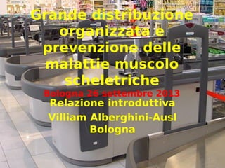 Grande distribuzione
organizzata e
prevenzione delle
malattie muscolo
scheletriche
Bologna 26 settembre 2013
Relazione introduttiva
Villiam Alberghini-Ausl
Bologna
1
 