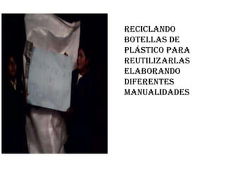 Reciclando
botellas de
plástico para
reutilizarlas
elaborando
diferentes
manualidades
 