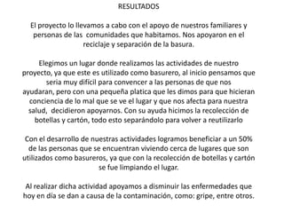 RESULTADOS

  El proyecto lo llevamos a cabo con el apoyo de nuestros familiares y
   personas de las comunidades que habitamos. Nos apoyaron en el
                    reciclaje y separación de la basura.

     Elegimos un lugar donde realizamos las actividades de nuestro
proyecto, ya que este es utilizado como basurero, al inicio pensamos que
       seria muy difícil para convencer a las personas de que nos
ayudaran, pero con una pequeña platica que les dimos para que hicieran
  conciencia de lo mal que se ve el lugar y que nos afecta para nuestra
  salud, decidieron apoyarnos. Con su ayuda hicimos la recolección de
    botellas y cartón, todo esto separándolo para volver a reutilizarlo

 Con el desarrollo de nuestras actividades logramos beneficiar a un 50%
  de las personas que se encuentran viviendo cerca de lugares que son
utilizados como basureros, ya que con la recolección de botellas y cartón
                        se fue limpiando el lugar.

 Al realizar dicha actividad apoyamos a disminuir las enfermedades que
hoy en día se dan a causa de la contaminación, como: gripe, entre otros.
 