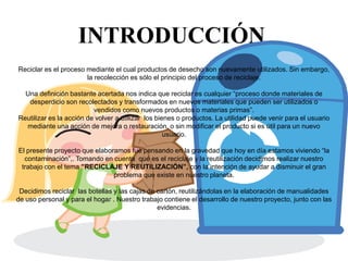 INTRODUCCIÓN
Reciclar es el proceso mediante el cual productos de desecho son nuevamente utilizados. Sin embargo,
                       la recolección es sólo el principio del proceso de reciclaje.

  Una definición bastante acertada nos indica que reciclar es cualquier “proceso donde materiales de
   desperdicio son recolectados y transformados en nuevos materiales que pueden ser utilizados o
                          vendidos como nuevos productos o materias primas”.
Reutilizar es la acción de volver a utilizar los bienes o productos. La utilidad puede venir para el usuario
  mediante una acción de mejora o restauración, o sin modificar el producto si es útil para un nuevo
                                                    usuario.

El presente proyecto que elaboramos fue pensando en la gravedad que hoy en día estamos viviendo “la
  contaminación”,. Tomando en cuenta qué es el reciclaje y la reutilización decidimos realizar nuestro
 trabajo con el tema ”RECICLAJE Y REUTILIZACIÓN”, con la intención de ayudar a disminuir el gran
                               problema que existe en nuestro planeta.

 Decidimos reciclar las botellas y las cajas de cartón, reutilizándolas en la elaboración de manualidades
de uso personal y para el hogar . Nuestro trabajo contiene el desarrollo de nuestro proyecto, junto con las
                                                evidencias.
 