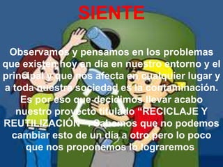 SIENTE
 Observamos y pensamos en los problemas
que existen hoy en día en nuestro entorno y el
principal y que nos afecta en cualquier lugar y
a toda nuestra sociedad es la contaminación.
    Es por eso que decidimos llevar acabo
   nuestro proyecto titulado “RECICLAJE Y
REUTILIZACIÓN” . Sabemos que no podemos
  cambiar esto de un día a otro pero lo poco
     que nos proponemos lo lograremos.
 