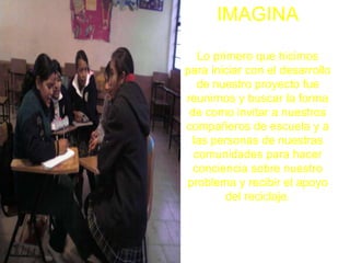 IMAGINA

   Lo primero que hicimos
para iniciar con el desarrollo
   de nuestro proyecto fue
reunirnos y buscar la forma
 de como invitar a nuestros
compañeros de escuela y a
 las personas de nuestras
  comunidades para hacer
  conciencia sobre nuestro
problema y recibir el apoyo
         del reciclaje.
 