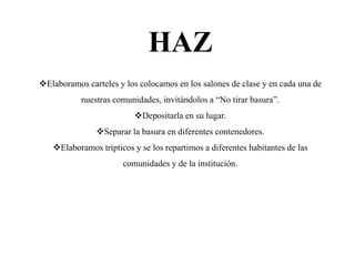 HAZ
Elaboramos carteles y los colocamos en los salones de clase y en cada una de
           nuestras comunidades, invitándolos a “No tirar basura”.
                          Depositarla en su lugar.
               Separar la basura en diferentes contenedores.
   Elaboramos trípticos y se los repartimos a diferentes habitantes de las
                      comunidades y de la institución.
 