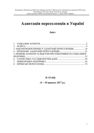 Засновники: Національна бібліотека України імені В. І. Вернадського, Національна юридична бібліотека.
Заснований у 2016 році. Видається раз на тиждень.
Адреса редакції: НБУВ, Голосіївський просп., 3, Київ, 03039, Україна.
Адаптація переселенців в Україні
Зміст
1. СОЦІАЛЬНІ АСПЕКТИ...................................................................................2
2. ОСВІТА..............................................................................................................9
3. ЗАБЕЗПЕЧЕННЯ ПРОЦЕСУ АДАПТАЦІЇ ПЕРЕСЕЛЕНЦІВ.....................14
4. ПРОБЛЕМИ АДАПТАЦІЇ ПЕРЕСЕЛЕНЦІВ..............................................31
5. ПРАВОВІ АСПЕКТИ ТА ВІДГУКИ ПРО ЕФЕКТИВНІСТЬ СОЦІАЛЬНОЇ
ПОЛІТИКИ............................................................................................................33
6. СТАТИСТИКА ТА СОЦІОЛОГІЧНІ ДАНІ..................................................54
7. МІЖНАРОДНА ПІДТРИМКА......................................................................56
8. КРИМСЬКІ ПЕРЕСЕЛЕНЦІ..........................................................................74
№ 19 (60)
(4 – 10 травня 2017 р.)
1
 